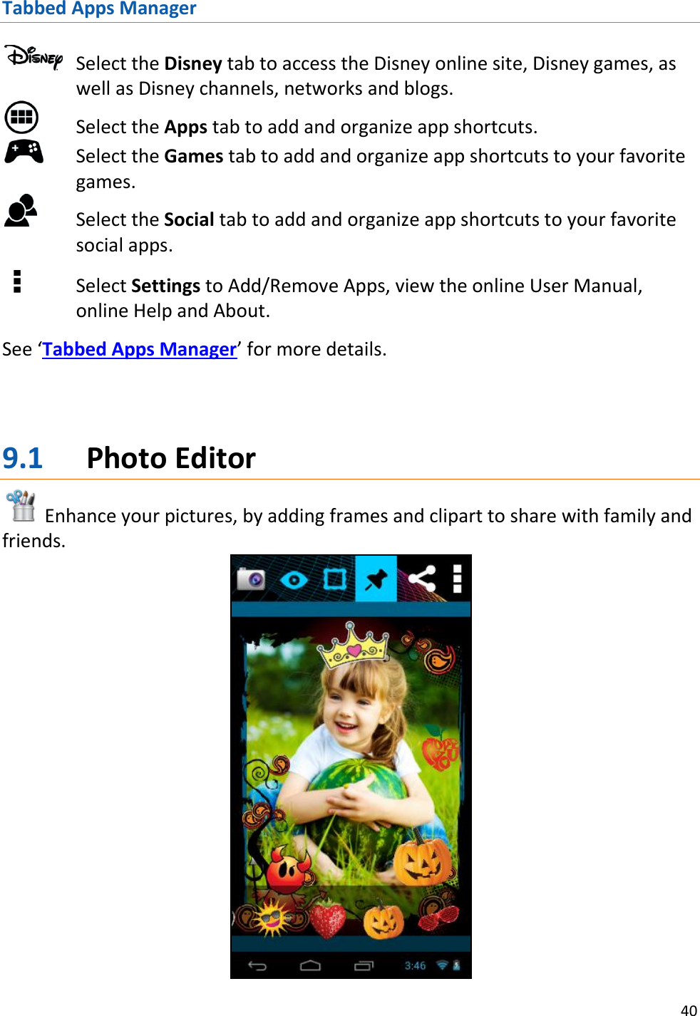 40  Tabbed Apps Manager   Select the Disney tab to access the Disney online site, Disney games, as well as Disney channels, networks and blogs.   Select the Apps tab to add and organize app shortcuts.   Select the Games tab to add and organize app shortcuts to your favorite games.   Select the Social tab to add and organize app shortcuts to your favorite social apps.       Select Settings to Add/Remove Apps, view the online User Manual, online Help and About.  See ‘Tabbed Apps Manager’ for more details.    9.1 Photo Editor  Enhance your pictures, by adding frames and clipart to share with family and friends.  