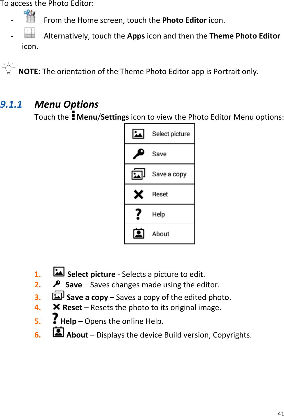 41  To access the Photo Editor: -    From the Home screen, touch the Photo Editor icon.  -   Alternatively, touch the Apps icon and then the Theme Photo Editor icon.   NOTE: The orientation of the Theme Photo Editor app is Portrait only.   9.1.1 Menu Options Touch the   Menu/Settings icon to view the Photo Editor Menu options:    1.  Select picture - Selects a picture to edit. 2.  Save – Saves changes made using the editor. 3.  Save a copy – Saves a copy of the edited photo. 4.  Reset – Resets the photo to its original image. 5.  Help – Opens the online Help. 6.  About – Displays the device Build version, Copyrights.      