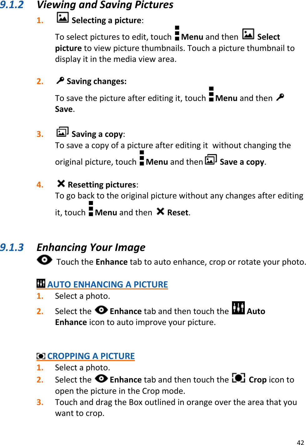 42  9.1.2 Viewing and Saving Pictures 1.  Selecting a picture: To select pictures to edit, touch   Menu and then   Select picture to view picture thumbnails. Touch a picture thumbnail to display it in the media view area.  2.  Saving changes: To save the picture after editing it, touch   Menu and then   Save.  3.  Saving a copy: To save a copy of a picture after editing it  without changing the original picture, touch   Menu and then  Save a copy.  4.  Resetting pictures: To go back to the original picture without any changes after editing it, touch   Menu and then   Reset.   9.1.3 Enhancing Your Image   Touch the Enhance tab to auto enhance, crop or rotate your photo.   AUTO ENHANCING A PICTURE 1. Select a photo.  2. Select the   Enhance tab and then touch the   Auto Enhance icon to auto improve your picture.    CROPPING A PICTURE 1. Select a photo. 2. Select the   Enhance tab and then touch the    Crop icon to open the picture in the Crop mode. 3. Touch and drag the Box outlined in orange over the area that you want to crop. 