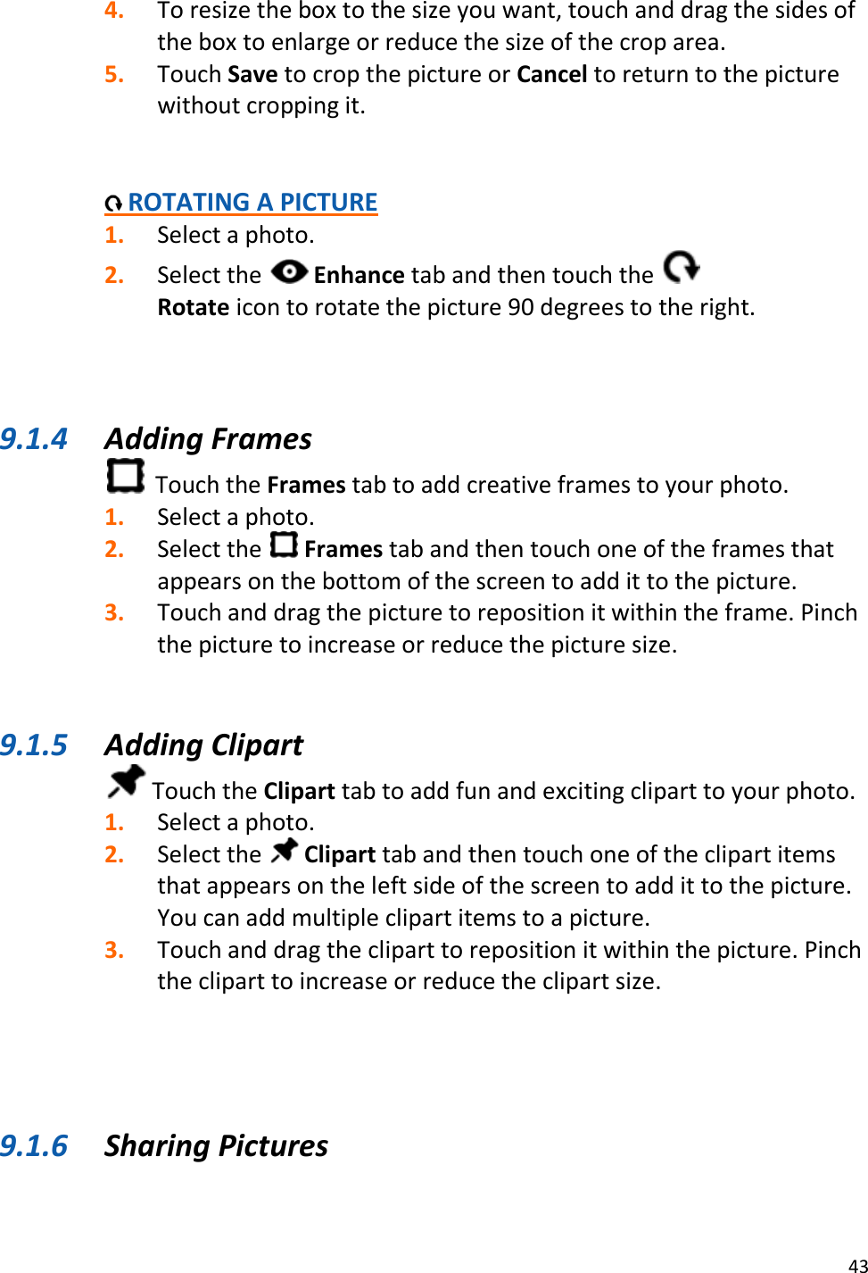 43  4. To resize the box to the size you want, touch and drag the sides of the box to enlarge or reduce the size of the crop area. 5. Touch Save to crop the picture or Cancel to return to the picture without cropping it.     ROTATING A PICTURE 1. Select a photo. 2. Select the   Enhance tab and then touch the   Rotate icon to rotate the picture 90 degrees to the right.    9.1.4 Adding Frames   Touch the Frames tab to add creative frames to your photo. 1. Select a photo. 2. Select the   Frames tab and then touch one of the frames that appears on the bottom of the screen to add it to the picture. 3. Touch and drag the picture to reposition it within the frame. Pinch the picture to increase or reduce the picture size.   9.1.5 Adding Clipart  Touch the Clipart tab to add fun and exciting clipart to your photo. 1. Select a photo. 2. Select the   Clipart tab and then touch one of the clipart items that appears on the left side of the screen to add it to the picture. You can add multiple clipart items to a picture. 3. Touch and drag the clipart to reposition it within the picture. Pinch the clipart to increase or reduce the clipart size.     9.1.6 Sharing Pictures 