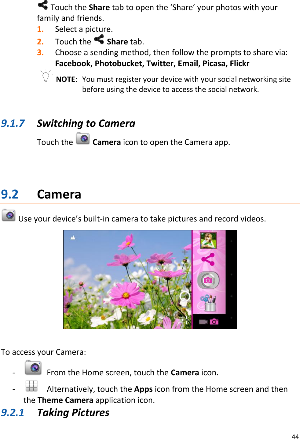 44   Touch the Share tab to open the ‘Share’ your photos with your family and friends. 1. Select a picture. 2. Touch the   Share tab. 3. Choose a sending method, then follow the prompts to share via: Facebook, Photobucket, Twitter, Email, Picasa, Flickr  NOTE:   You must register your device with your social networking site before using the device to access the social network.   9.1.7 Switching to Camera Touch the   Camera icon to open the Camera app.     9.2 Camera  Use your device’s built-in camera to take pictures and record videos.     To access your Camera: -   From the Home screen, touch the Camera icon.  -   Alternatively, touch the Apps icon from the Home screen and then the Theme Camera application icon. 9.2.1 Taking Pictures 