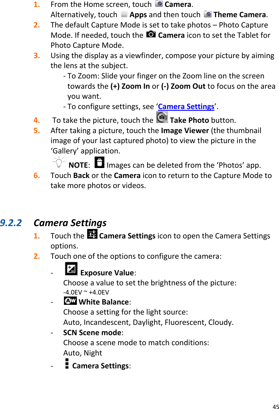 45  1. From the Home screen, touch   Camera.  Alternatively, touch   Apps and then touch   Theme Camera. 2. The default Capture Mode is set to take photos – Photo Capture Mode. If needed, touch the   Camera icon to set the Tablet for Photo Capture Mode. 3. Using the display as a viewfinder, compose your picture by aiming the lens at the subject. - To Zoom: Slide your finger on the Zoom line on the screen towards the (+) Zoom In or (-) Zoom Out to focus on the area you want. - To configure settings, see ‘Camera Settings’. 4.  To take the picture, touch the   Take Photo button. 5. After taking a picture, touch the Image Viewer (the thumbnail image of your last captured photo) to view the picture in the ‘Gallery’ application.  NOTE:    Images can be deleted from the ‘Photos’ app. 6. Touch Back or the Camera icon to return to the Capture Mode to take more photos or videos.    9.2.2 Camera Settings 1. Touch the   Camera Settings icon to open the Camera Settings options. 2. Touch one of the options to configure the camera: -  Exposure Value:  Choose a value to set the brightness of the picture: -4.0EV ~ +4.0EV -  White Balance:  Choose a setting for the light source:  Auto, Incandescent, Daylight, Fluorescent, Cloudy. - SCN Scene mode:  Choose a scene mode to match conditions: Auto, Night -  Camera Settings: 