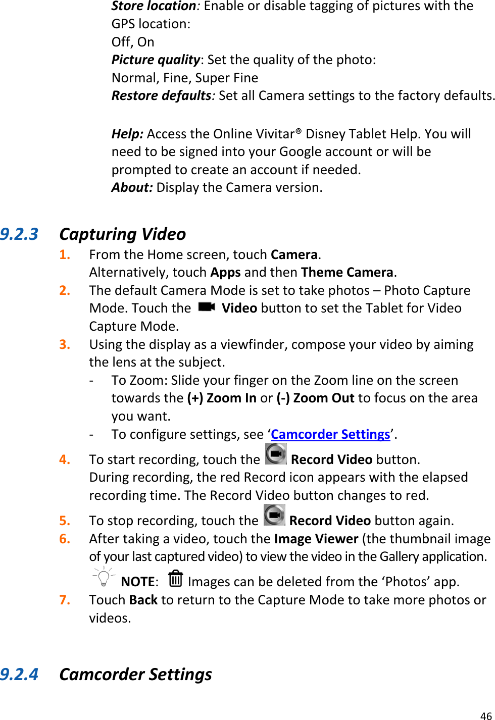 46  Store location: Enable or disable tagging of pictures with the GPS location:  Off, On Picture quality: Set the quality of the photo: Normal, Fine, Super Fine Restore defaults: Set all Camera settings to the factory defaults. Help: Access the Online Vivitar® Disney Tablet Help. You will need to be signed into your Google account or will be prompted to create an account if needed.  About: Display the Camera version.   9.2.3 Capturing Video 1. From the Home screen, touch Camera.  Alternatively, touch Apps and then Theme Camera. 2. The default Camera Mode is set to take photos – Photo Capture Mode. Touch the   Video button to set the Tablet for Video Capture Mode.  3. Using the display as a viewfinder, compose your video by aiming the lens at the subject. - To Zoom: Slide your finger on the Zoom line on the screen towards the (+) Zoom In or (-) Zoom Out to focus on the area you want. - To configure settings, see ‘Camcorder Settings’. 4. To start recording, touch the   Record Video button.  During recording, the red Record icon appears with the elapsed recording time. The Record Video button changes to red. 5. To stop recording, touch the   Record Video button again. 6. After taking a video, touch the Image Viewer (the thumbnail image of your last captured video) to view the video in the Gallery application.  NOTE:    Images can be deleted from the ‘Photos’ app. 7. Touch Back to return to the Capture Mode to take more photos or videos.   9.2.4 Camcorder Settings 