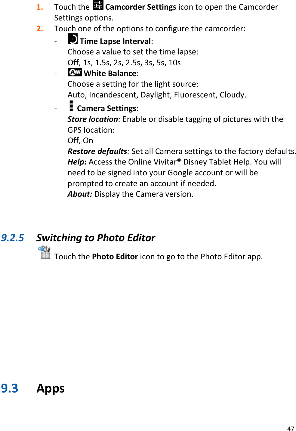 47  1. Touch the   Camcorder Settings icon to open the Camcorder Settings options. 2. Touch one of the options to configure the camcorder: -  Time Lapse Interval:  Choose a value to set the time lapse: Off, 1s, 1.5s, 2s, 2.5s, 3s, 5s, 10s -  White Balance:  Choose a setting for the light source:  Auto, Incandescent, Daylight, Fluorescent, Cloudy. -  Camera Settings: Store location: Enable or disable tagging of pictures with the GPS location:  Off, On Restore defaults: Set all Camera settings to the factory defaults. Help: Access the Online Vivitar® Disney Tablet Help. You will need to be signed into your Google account or will be prompted to create an account if needed.  About: Display the Camera version.    9.2.5 Switching to Photo Editor  Touch the Photo Editor icon to go to the Photo Editor app.            9.3 Apps 