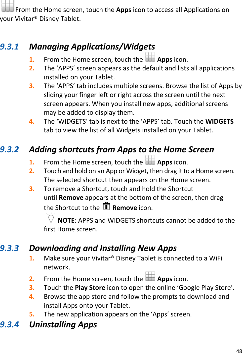 48  From the Home screen, touch the Apps icon to access all Applications on your Vivitar® Disney Tablet.   9.3.1 Managing Applications/Widgets 1. From the Home screen, touch the   Apps icon. 2. The ‘APPS’ screen appears as the default and lists all applications installed on your Tablet. 3. The ‘APPS’ tab includes multiple screens. Browse the list of Apps by sliding your finger left or right across the screen until the next screen appears. When you install new apps, additional screens may be added to display them. 4. The ‘WIDGETS’ tab is next to the ‘APPS’ tab. Touch the WIDGETS tab to view the list of all Widgets installed on your Tablet.  9.3.2 Adding shortcuts from Apps to the Home Screen 1. From the Home screen, touch the   Apps icon. 2. Touch and hold on an App or Widget, then drag it to a Home screen. The selected shortcut then appears on the Home screen. 3. To remove a Shortcut, touch and hold the Shortcut until Remove appears at the bottom of the screen, then drag the Shortcut to the   Remove icon. NOTE: APPS and WIDGETS shortcuts cannot be added to the first Home screen.  9.3.3 Downloading and Installing New Apps 1. Make sure your Vivitar® Disney Tablet is connected to a WiFi network. 2. From the Home screen, touch the   Apps icon. 3. Touch the Play Store icon to open the online ‘Google Play Store’. 4. Browse the app store and follow the prompts to download and install Apps onto your Tablet. 5. The new application appears on the ‘Apps’ screen. 9.3.4 Uninstalling Apps 