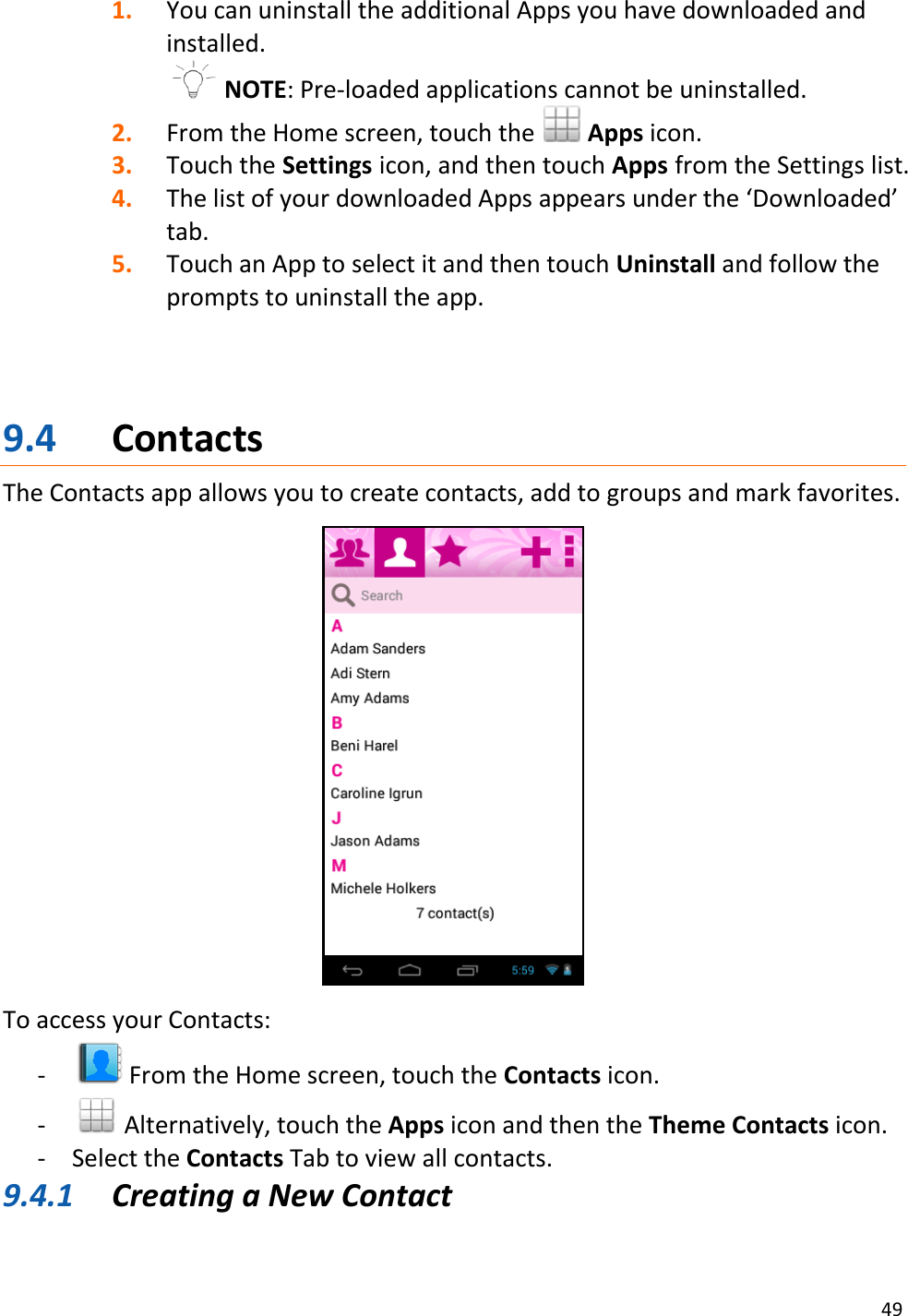 49  1. You can uninstall the additional Apps you have downloaded and installed.   NOTE: Pre-loaded applications cannot be uninstalled. 2. From the Home screen, touch the   Apps icon. 3. Touch the Settings icon, and then touch Apps from the Settings list. 4. The list of your downloaded Apps appears under the ‘Downloaded’ tab.  5. Touch an App to select it and then touch Uninstall and follow the prompts to uninstall the app.     9.4 Contacts The Contacts app allows you to create contacts, add to groups and mark favorites.    To access your Contacts: -  From the Home screen, touch the Contacts icon.  -  Alternatively, touch the Apps icon and then the Theme Contacts icon. - Select the Contacts Tab to view all contacts. 9.4.1 Creating a New Contact 