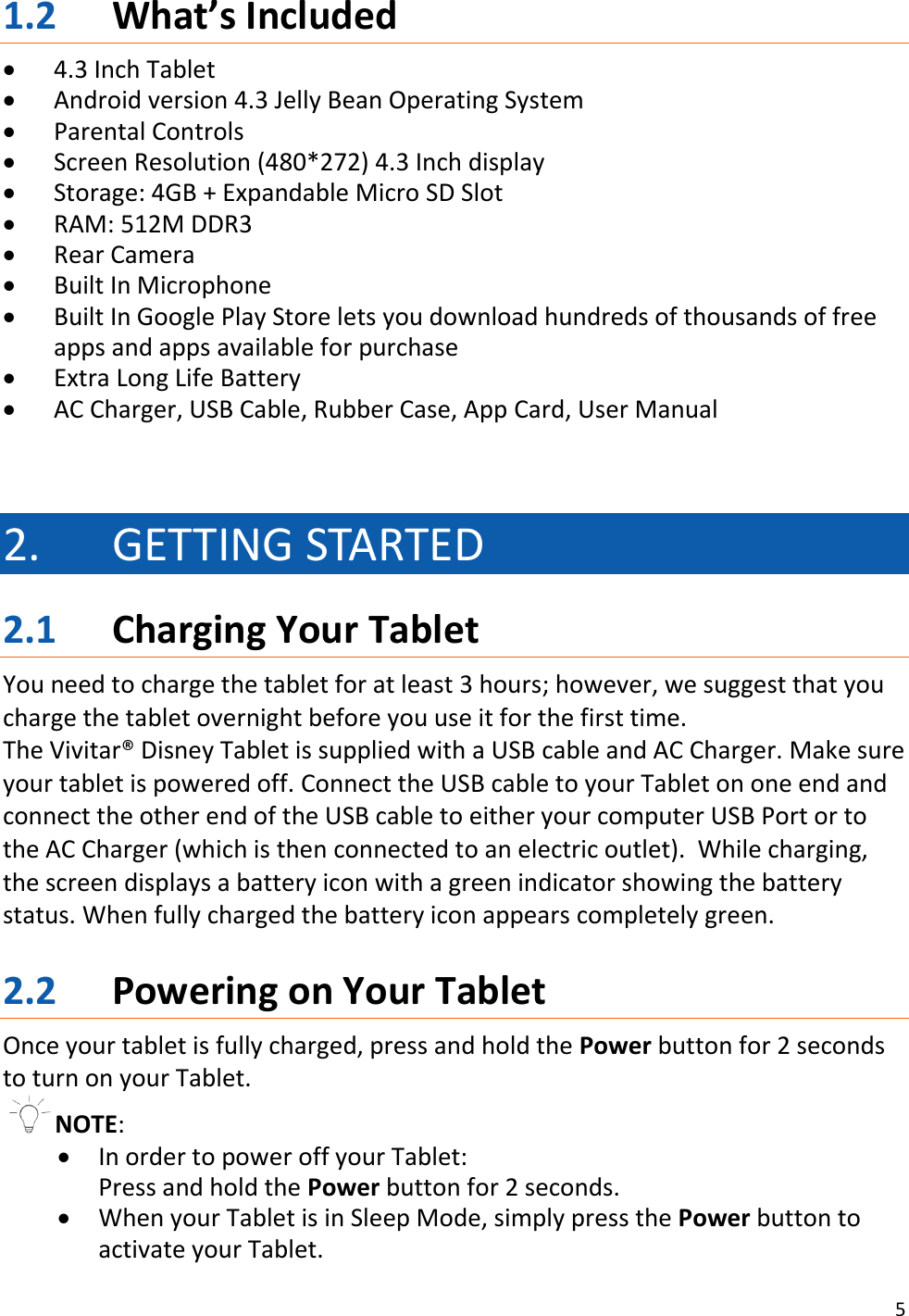 5  1.2 What’s Included  4.3 Inch Tablet  Android version 4.3 Jelly Bean Operating System  Parental Controls  Screen Resolution (480*272) 4.3 Inch display  Storage: 4GB + Expandable Micro SD Slot  RAM: 512M DDR3  Rear Camera  Built In Microphone  Built In Google Play Store lets you download hundreds of thousands of free apps and apps available for purchase  Extra Long Life Battery  AC Charger, USB Cable, Rubber Case, App Card, User Manual   2. GETTING STARTED 2.1 Charging Your Tablet You need to charge the tablet for at least 3 hours; however, we suggest that you charge the tablet overnight before you use it for the first time. The Vivitar® Disney Tablet is supplied with a USB cable and AC Charger. Make sure your tablet is powered off. Connect the USB cable to your Tablet on one end and connect the other end of the USB cable to either your computer USB Port or to the AC Charger (which is then connected to an electric outlet).  While charging, the screen displays a battery icon with a green indicator showing the battery status. When fully charged the battery icon appears completely green.  2.2 Powering on Your Tablet Once your tablet is fully charged, press and hold the Power button for 2 seconds to turn on your Tablet. NOTE:   In order to power off your Tablet:  Press and hold the Power button for 2 seconds.   When your Tablet is in Sleep Mode, simply press the Power button to activate your Tablet. 