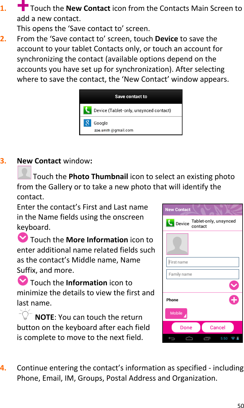 50  1.  Touch the New Contact icon from the Contacts Main Screen to add a new contact.  This opens the ‘Save contact to’ screen. 2. From the ‘Save contact to’ screen, touch Device to save the account to your tablet Contacts only, or touch an account for synchronizing the contact (available options depend on the accounts you have set up for synchronization). After selecting where to save the contact, the ‘New Contact’ window appears.     3. New Contact window:  Touch the Photo Thumbnail icon to select an existing photo from the Gallery or to take a new photo that will identify the contact. Enter the contact’s First and Last name in the Name fields using the onscreen keyboard.   Touch the More Information icon to enter additional name related fields such as the contact’s Middle name, Name Suffix, and more.   Touch the Information icon to minimize the details to view the first and last name.   NOTE: You can touch the return button on the keyboard after each field is complete to move to the next field.   4. Continue entering the contact’s information as specified - including Phone, Email, IM, Groups, Postal Address and Organization.  