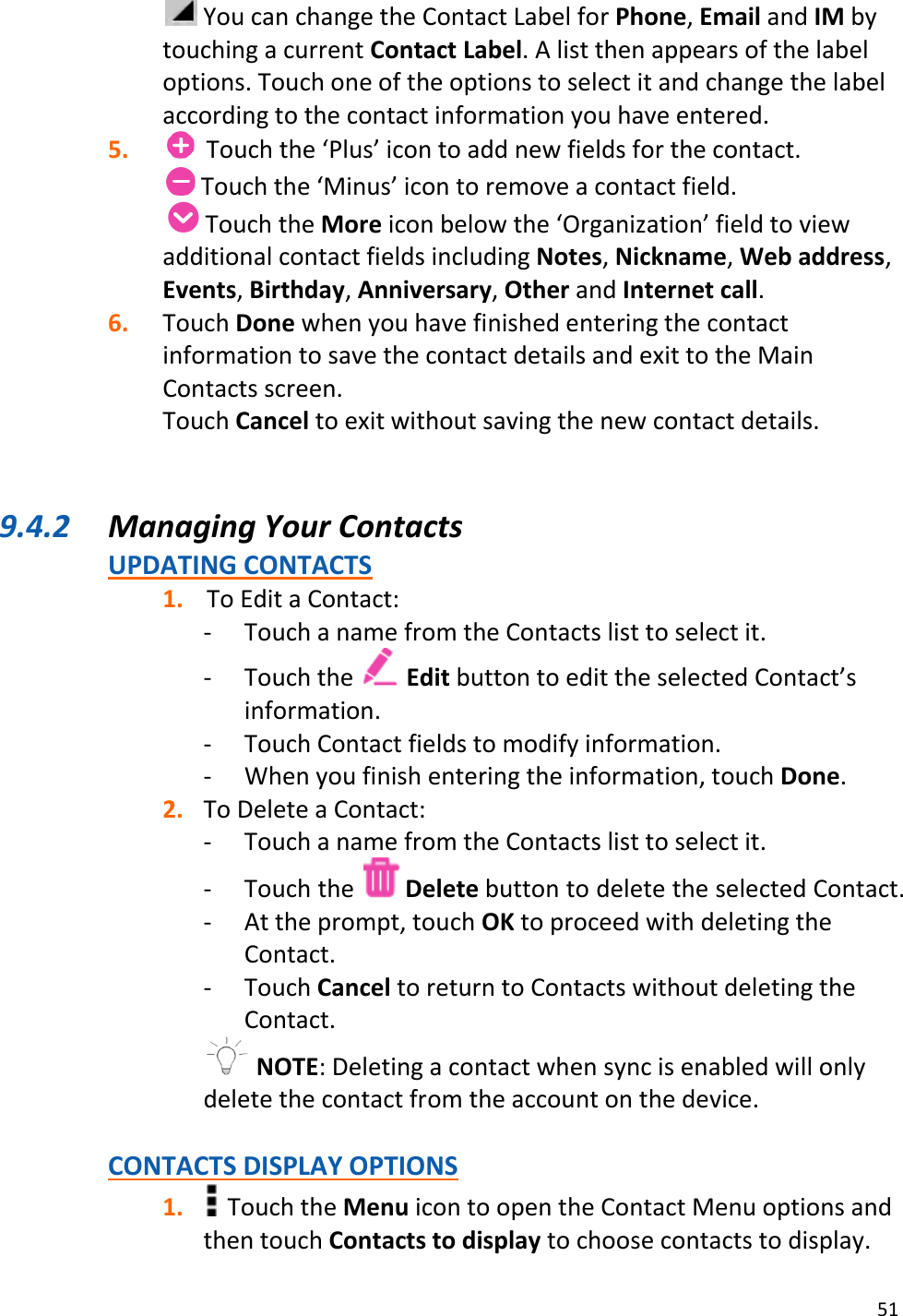 51   You can change the Contact Label for Phone, Email and IM by touching a current Contact Label. A list then appears of the label options. Touch one of the options to select it and change the label according to the contact information you have entered. 5.   Touch the ‘Plus’ icon to add new fields for the contact.  Touch the ‘Minus’ icon to remove a contact field.     Touch the More icon below the ‘Organization’ field to view additional contact fields including Notes, Nickname, Web address, Events, Birthday, Anniversary, Other and Internet call. 6. Touch Done when you have finished entering the contact information to save the contact details and exit to the Main Contacts screen. Touch Cancel to exit without saving the new contact details.  9.4.2 Managing Your Contacts UPDATING CONTACTS 1. To Edit a Contact: - Touch a name from the Contacts list to select it. - Touch the   Edit button to edit the selected Contact’s information. - Touch Contact fields to modify information. - When you finish entering the information, touch Done. 2. To Delete a Contact:  - Touch a name from the Contacts list to select it. - Touch the   Delete button to delete the selected Contact. - At the prompt, touch OK to proceed with deleting the Contact. - Touch Cancel to return to Contacts without deleting the Contact.  NOTE: Deleting a contact when sync is enabled will only delete the contact from the account on the device.  CONTACTS DISPLAY OPTIONS 1.  Touch the Menu icon to open the Contact Menu options and then touch Contacts to display to choose contacts to display. 