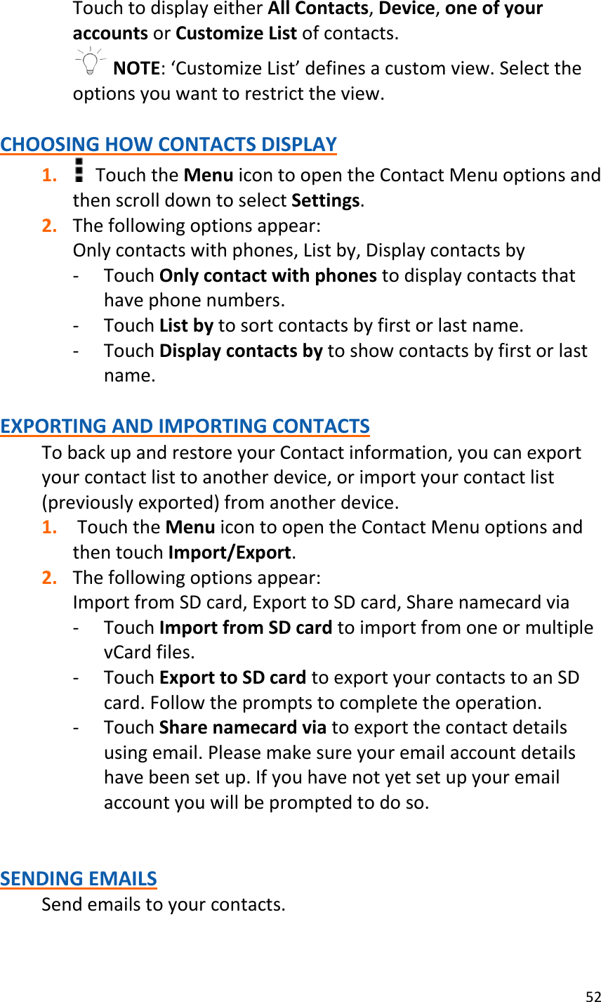 52  Touch to display either All Contacts, Device, one of your accounts or Customize List of contacts.   NOTE: ‘Customize List’ defines a custom view. Select the options you want to restrict the view.  CHOOSING HOW CONTACTS DISPLAY 1.   Touch the Menu icon to open the Contact Menu options and then scroll down to select Settings. 2. The following options appear: Only contacts with phones, List by, Display contacts by - Touch Only contact with phones to display contacts that have phone numbers. - Touch List by to sort contacts by first or last name. - Touch Display contacts by to show contacts by first or last name.  EXPORTING AND IMPORTING CONTACTS To back up and restore your Contact information, you can export your contact list to another device, or import your contact list (previously exported) from another device. 1.  Touch the Menu icon to open the Contact Menu options and then touch Import/Export. 2. The following options appear: Import from SD card, Export to SD card, Share namecard via - Touch Import from SD card to import from one or multiple vCard files. - Touch Export to SD card to export your contacts to an SD card. Follow the prompts to complete the operation. - Touch Share namecard via to export the contact details using email. Please make sure your email account details have been set up. If you have not yet set up your email account you will be prompted to do so.   SENDING EMAILS Send emails to your contacts. 
