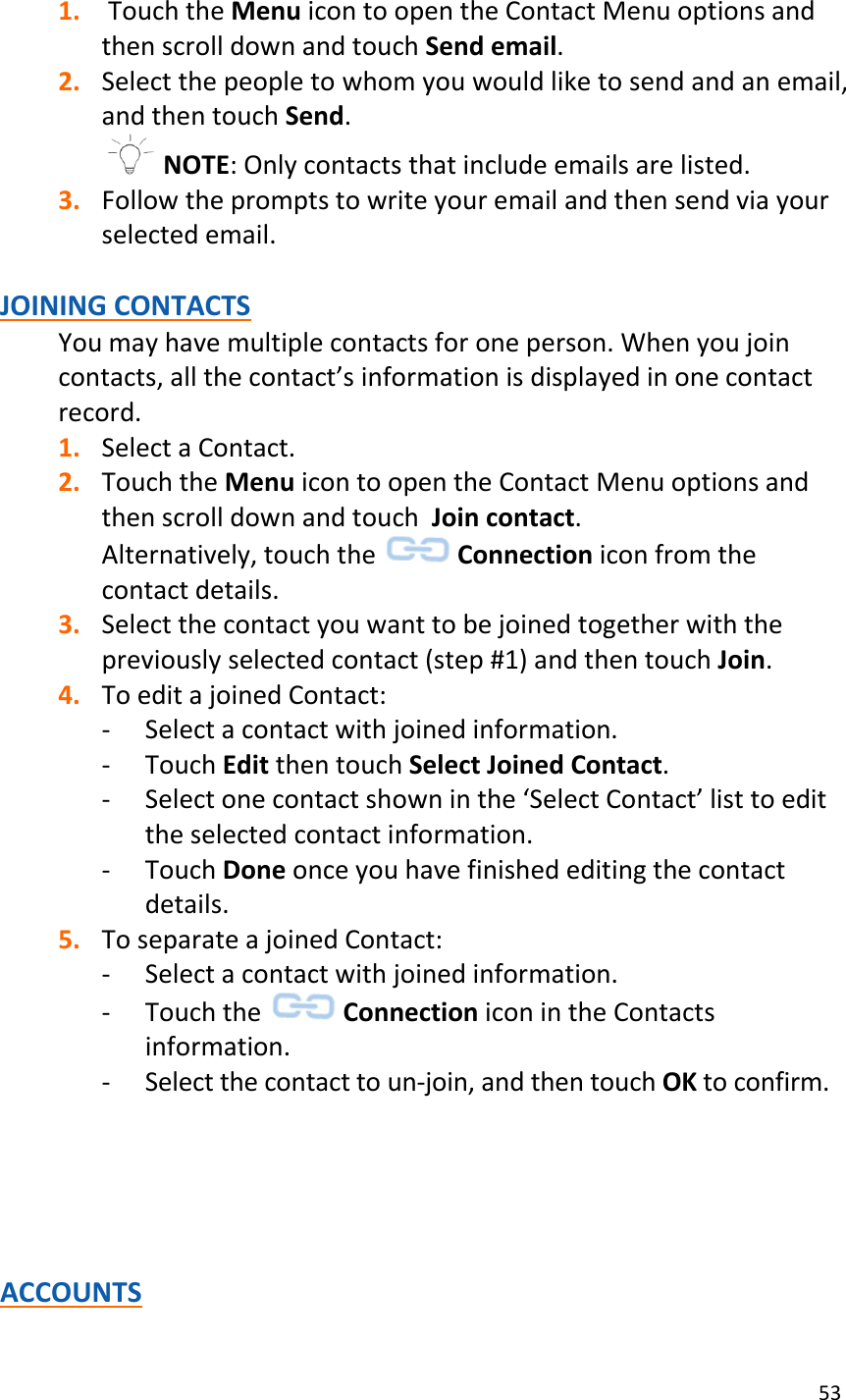 53  1.  Touch the Menu icon to open the Contact Menu options and then scroll down and touch Send email. 2. Select the people to whom you would like to send and an email, and then touch Send.  NOTE: Only contacts that include emails are listed. 3. Follow the prompts to write your email and then send via your selected email.  JOINING CONTACTS You may have multiple contacts for one person. When you join contacts, all the contact’s information is displayed in one contact record. 1. Select a Contact. 2. Touch the Menu icon to open the Contact Menu options and then scroll down and touch  Join contact. Alternatively, touch the   Connection icon from the contact details. 3. Select the contact you want to be joined together with the previously selected contact (step #1) and then touch Join. 4. To edit a joined Contact: - Select a contact with joined information. - Touch Edit then touch Select Joined Contact.  - Select one contact shown in the ‘Select Contact’ list to edit the selected contact information.  - Touch Done once you have finished editing the contact details. 5. To separate a joined Contact: - Select a contact with joined information. - Touch the   Connection icon in the Contacts information.   - Select the contact to un-join, and then touch OK to confirm.       ACCOUNTS 
