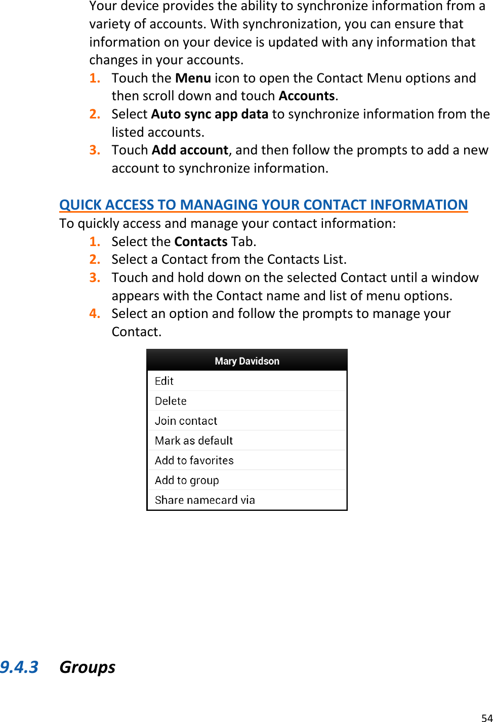 54  Your device provides the ability to synchronize information from a variety of accounts. With synchronization, you can ensure that information on your device is updated with any information that changes in your accounts. 1. Touch the Menu icon to open the Contact Menu options and then scroll down and touch Accounts. 2. Select Auto sync app data to synchronize information from the listed accounts. 3. Touch Add account, and then follow the prompts to add a new account to synchronize information.  QUICK ACCESS TO MANAGING YOUR CONTACT INFORMATION To quickly access and manage your contact information: 1. Select the Contacts Tab. 2. Select a Contact from the Contacts List. 3. Touch and hold down on the selected Contact until a window appears with the Contact name and list of menu options. 4. Select an option and follow the prompts to manage your Contact.               9.4.3 Groups 