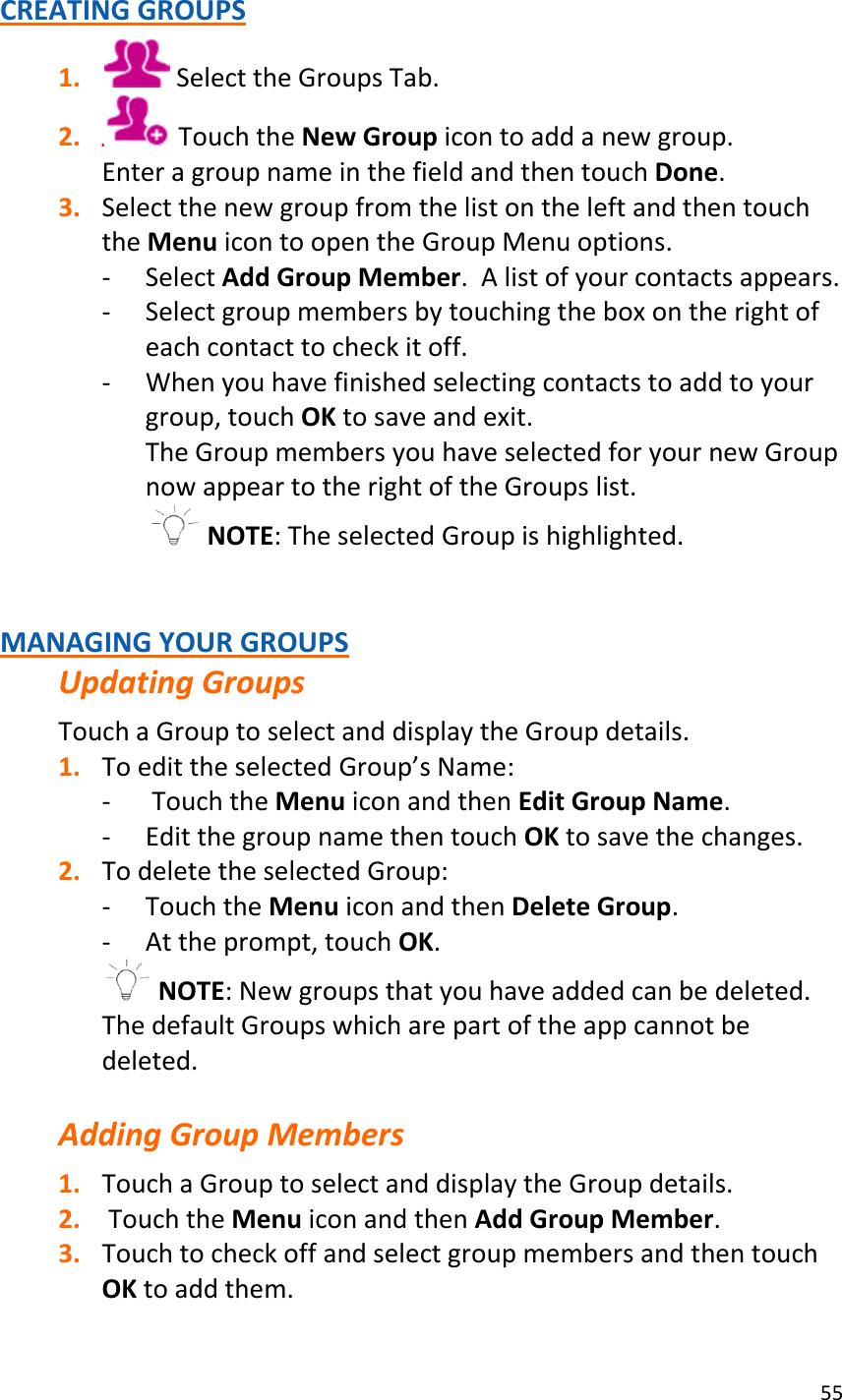 55  CREATING GROUPS 1.  Select the Groups Tab. 2.  Touch the New Group icon to add a new group. Enter a group name in the field and then touch Done. 3. Select the new group from the list on the left and then touch the Menu icon to open the Group Menu options. - Select Add Group Member.  A list of your contacts appears. - Select group members by touching the box on the right of each contact to check it off. - When you have finished selecting contacts to add to your group, touch OK to save and exit. The Group members you have selected for your new Group now appear to the right of the Groups list.   NOTE: The selected Group is highlighted.    MANAGING YOUR GROUPS Updating Groups Touch a Group to select and display the Group details. 1. To edit the selected Group’s Name: -  Touch the Menu icon and then Edit Group Name. - Edit the group name then touch OK to save the changes. 2. To delete the selected Group: - Touch the Menu icon and then Delete Group.  - At the prompt, touch OK.  NOTE: New groups that you have added can be deleted. The default Groups which are part of the app cannot be deleted.  Adding Group Members 1. Touch a Group to select and display the Group details. 2.  Touch the Menu icon and then Add Group Member. 3. Touch to check off and select group members and then touch OK to add them. 