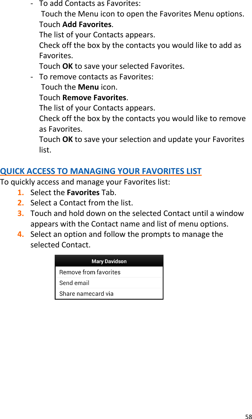 58  - To add Contacts as Favorites:  Touch the Menu icon to open the Favorites Menu options. Touch Add Favorites. The list of your Contacts appears. Check off the box by the contacts you would like to add as Favorites. Touch OK to save your selected Favorites. - To remove contacts as Favorites:  Touch the Menu icon. Touch Remove Favorites. The list of your Contacts appears. Check off the box by the contacts you would like to remove as Favorites. Touch OK to save your selection and update your Favorites list.  QUICK ACCESS TO MANAGING YOUR FAVORITES LIST To quickly access and manage your Favorites list: 1. Select the Favorites Tab. 2. Select a Contact from the list. 3. Touch and hold down on the selected Contact until a window appears with the Contact name and list of menu options. 4. Select an option and follow the prompts to manage the selected Contact.           