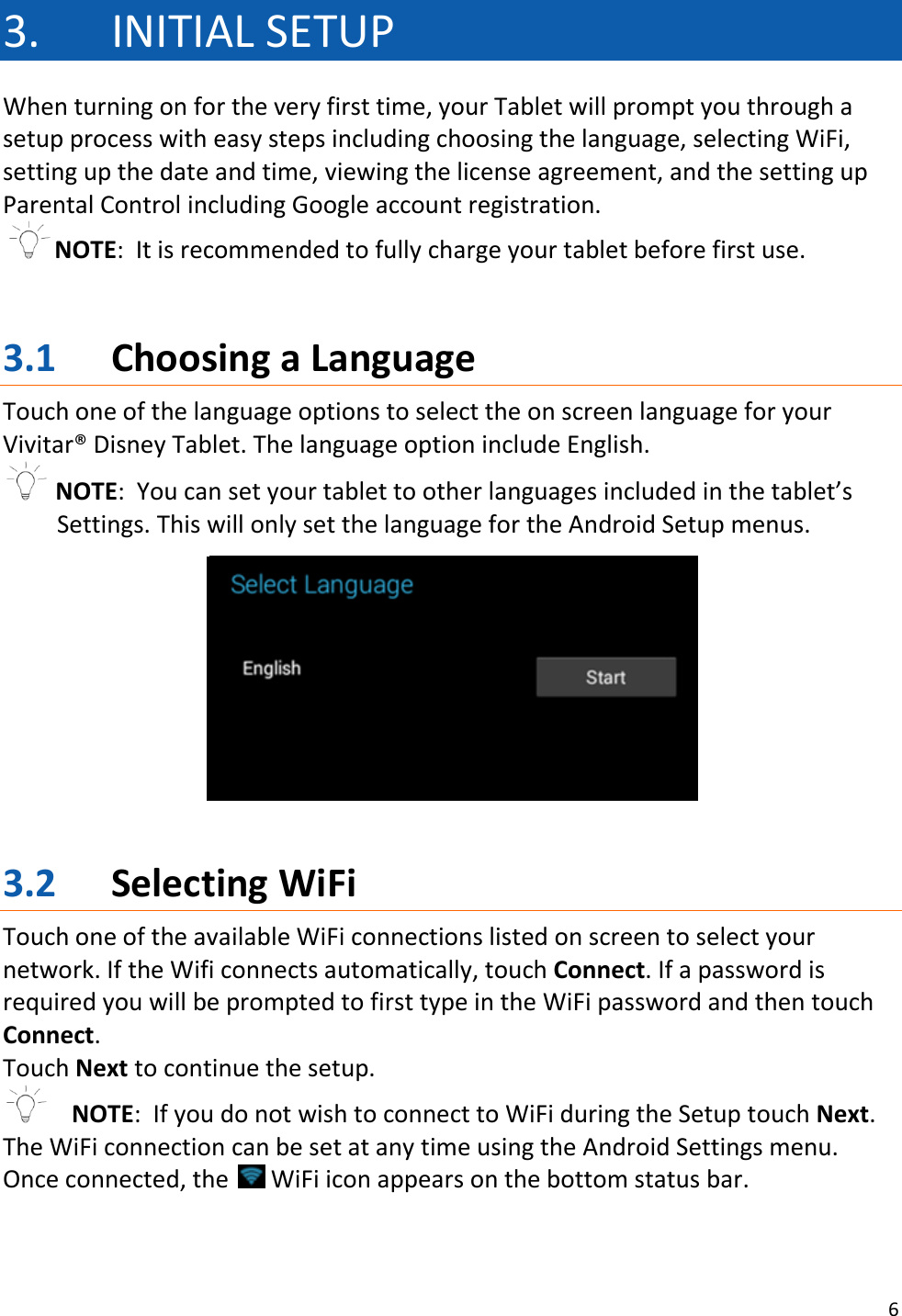 6  3. INITIAL SETUP When turning on for the very first time, your Tablet will prompt you through a setup process with easy steps including choosing the language, selecting WiFi, setting up the date and time, viewing the license agreement, and the setting up Parental Control including Google account registration. NOTE:  It is recommended to fully charge your tablet before first use.   3.1 Choosing a Language Touch one of the language options to select the on screen language for your Vivitar® Disney Tablet. The language option include English.  NOTE:  You can set your tablet to other languages included in the tablet’s Settings. This will only set the language for the Android Setup menus.        3.2 Selecting WiFi Touch one of the available WiFi connections listed on screen to select your network. If the Wifi connects automatically, touch Connect. If a password is required you will be prompted to first type in the WiFi password and then touch Connect.  Touch Next to continue the setup.   NOTE:  If you do not wish to connect to WiFi during the Setup touch Next. The WiFi connection can be set at any time using the Android Settings menu. Once connected, the   WiFi icon appears on the bottom status bar.    