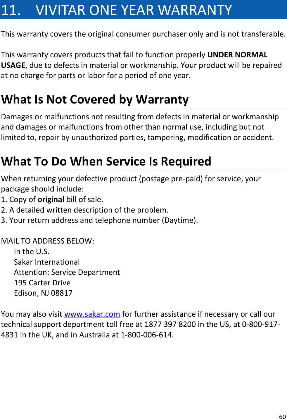 60  11. VIVITAR ONE YEAR WARRANTY This warranty covers the original consumer purchaser only and is not transferable.   This warranty covers products that fail to function properly UNDER NORMAL USAGE, due to defects in material or workmanship. Your product will be repaired at no charge for parts or labor for a period of one year.  What Is Not Covered by Warranty Damages or malfunctions not resulting from defects in material or workmanship and damages or malfunctions from other than normal use, including but not limited to, repair by unauthorized parties, tampering, modification or accident.  What To Do When Service Is Required When returning your defective product (postage pre-paid) for service, your package should include: 1. Copy of original bill of sale. 2. A detailed written description of the problem. 3. Your return address and telephone number (Daytime).  MAIL TO ADDRESS BELOW: In the U.S.                            Sakar International                     Attention: Service Department           195 Carter Drive                       Edison, NJ 08817  You may also visit www.sakar.com for further assistance if necessary or call our technical support department toll free at 1877 397 8200 in the US, at 0-800-917-4831 in the UK, and in Australia at 1-800-006-614.      