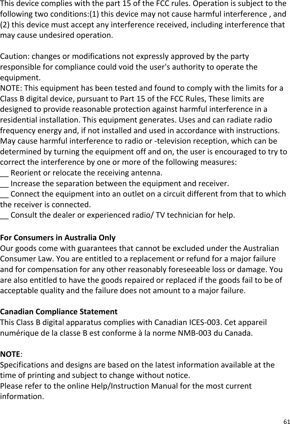 61  This device complies with the part 15 of the FCC rules. Operation is subject to the following two conditions:(1) this device may not cause harmful interference , and (2) this device must accept any interference received, including interference that may cause undesired operation.  Caution: changes or modifications not expressly approved by the party responsible for compliance could void the user&apos;s authority to operate the equipment. NOTE: This equipment has been tested and found to comply with the limits for a Class B digital device, pursuant to Part 15 of the FCC Rules, These limits are designed to provide reasonable protection against harmful interference in a residential installation. This equipment generates. Uses and can radiate radio frequency energy and, if not installed and used in accordance with instructions. May cause harmful interference to radio or -television reception, which can be determined by turning the equipment off and on, the user is encouraged to try to correct the interference by one or more of the following measures: __ Reorient or relocate the receiving antenna. __ Increase the separation between the equipment and receiver. __ Connect the equipment into an outlet on a circuit different from that to which the receiver is connected. __ Consult the dealer or experienced radio/ TV technician for help.  For Consumers in Australia Only Our goods come with guarantees that cannot be excluded under the Australian Consumer Law. You are entitled to a replacement or refund for a major failure and for compensation for any other reasonably foreseeable loss or damage. You are also entitled to have the goods repaired or replaced if the goods fail to be of acceptable quality and the failure does not amount to a major failure.  Canadian Compliance Statement  This Class B digital apparatus complies with Canadian ICES-003. Cet appareil numérique de la classe B est conforme à la norme NMB-003 du Canada.  NOTE:  Specifications and designs are based on the latest information available at the time of printing and subject to change without notice. Please refer to the online Help/Instruction Manual for the most current information.  