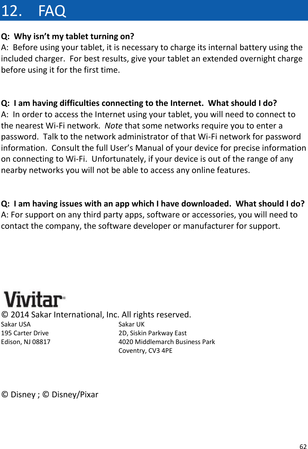 62  12. FAQ Q:  Why isn’t my tablet turning on? A:  Before using your tablet, it is necessary to charge its internal battery using the included charger.  For best results, give your tablet an extended overnight charge before using it for the first time.   Q:  I am having difficulties connecting to the Internet.  What should I do? A:  In order to access the Internet using your tablet, you will need to connect to the nearest Wi-Fi network.  Note that some networks require you to enter a password.  Talk to the network administrator of that Wi-Fi network for password information.  Consult the full User’s Manual of your device for precise information on connecting to Wi-Fi.  Unfortunately, if your device is out of the range of any nearby networks you will not be able to access any online features.   Q:  I am having issues with an app which I have downloaded.  What should I do? A: For support on any third party apps, software or accessories, you will need to contact the company, the software developer or manufacturer for support.       ©  2014 Sakar International, Inc. All rights reserved. Sakar USA        Sakar UK  195 Carter Drive        2D, Siskin Parkway East Edison, NJ 08817      4020 Middlemarch Business Park Coventry, CV3 4PE    ©  Disney ; ©  Disney/Pixar   