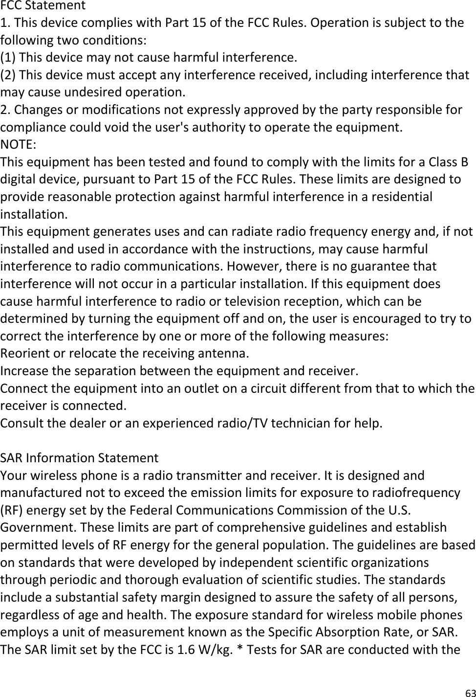 63 FCC Statement 1. This device complies with Part 15 of the FCC Rules. Operation is subject to thefollowing two conditions: (1) This device may not cause harmful interference. (2) This device must accept any interference received, including interference that may cause undesired operation. 2. Changes or modifications not expressly approved by the party responsible forcompliance could void the user&apos;s authority to operate the equipment. NOTE:  This equipment has been tested and found to comply with the limits for a Class B digital device, pursuant to Part 15 of the FCC Rules. These limits are designed to provide reasonable protection against harmful interference in a residential installation. This equipment generates uses and can radiate radio frequency energy and, if not installed and used in accordance with the instructions, may cause harmful interference to radio communications. However, there is no guarantee that interference will not occur in a particular installation. If this equipment does cause harmful interference to radio or television reception, which can be determined by turning the equipment off and on, the user is encouraged to try to correct the interference by one or more of the following measures: Reorient or relocate the receiving antenna. Increase the separation between the equipment and receiver. Connect the equipment into an outlet on a circuit different from that to which the receiver is connected.  Consult the dealer or an experienced radio/TV technician for help. SAR Information Statement Your wireless phone is a radio transmitter and receiver. It is designed and manufactured not to exceed the emission limits for exposure to radiofrequency (RF) energy set by the Federal Communications Commission of the U.S. Government. These limits are part of comprehensive guidelines and establish permitted levels of RF energy for the general population. The guidelines are based on standards that were developed by independent scientific organizations through periodic and thorough evaluation of scientific studies. The standards include a substantial safety margin designed to assure the safety of all persons, regardless of age and health. The exposure standard for wireless mobile phones employs a unit of measurement known as the Specific Absorption Rate, or SAR. The SAR limit set by the FCC is 1.6 W/kg. * Tests for SAR are conducted with the 