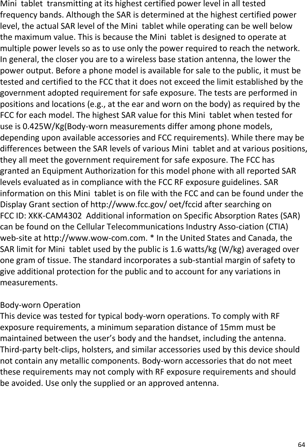 64 Mini  tablet  transmitting at its highest certified power level in all tested frequency bands. Although the SAR is determined at the highest certified power level, the actual SAR level of the Mini  tablet while operating can be well below the maximum value. This is because the Mini  tablet is designed to operate at multiple power levels so as to use only the power required to reach the network. In general, the closer you are to a wireless base station antenna, the lower the power output. Before a phone model is available for sale to the public, it must be tested and certified to the FCC that it does not exceed the limit established by the government adopted requirement for safe exposure. The tests are performed in positions and locations (e.g., at the ear and worn on the body) as required by the FCC for each model. The highest SAR value for this Mini  tablet when tested for use is 0.425W/Kg(Body-worn measurements differ among phone models, depending upon available accessories and FCC requirements). While there may be differences between the SAR levels of various Mini  tablet and at various positions, they all meet the government requirement for safe exposure. The FCC has granted an Equipment Authorization for this model phone with all reported SAR levels evaluated as in compliance with the FCC RF exposure guidelines. SAR information on this Mini  tablet is on file with the FCC and can be found under the Display Grant section of http://www.fcc.gov/ oet/fccid after searching on  FCC ID: XKK-CAM4302  Additional information on Specific Absorption Rates (SAR) can be found on the Cellular Telecommunications Industry Asso-ciation (CTIA) web-site at http://www.wow-com.com. * In the United States and Canada, the SAR limit for Mini  tablet used by the public is 1.6 watts/kg (W/kg) averaged over one gram of tissue. The standard incorporates a sub-stantial margin of safety to give additional protection for the public and to account for any variations in measurements. Body-worn Operation This device was tested for typical body-worn operations. To comply with RF exposure requirements, a minimum separation distance of 15mm must be maintained between the user’s body and the handset, including the antenna. Third-party belt-clips, holsters, and similar accessories used by this device should not contain any metallic components. Body-worn accessories that do not meet these requirements may not comply with RF exposure requirements and should be avoided. Use only the supplied or an approved antenna.  