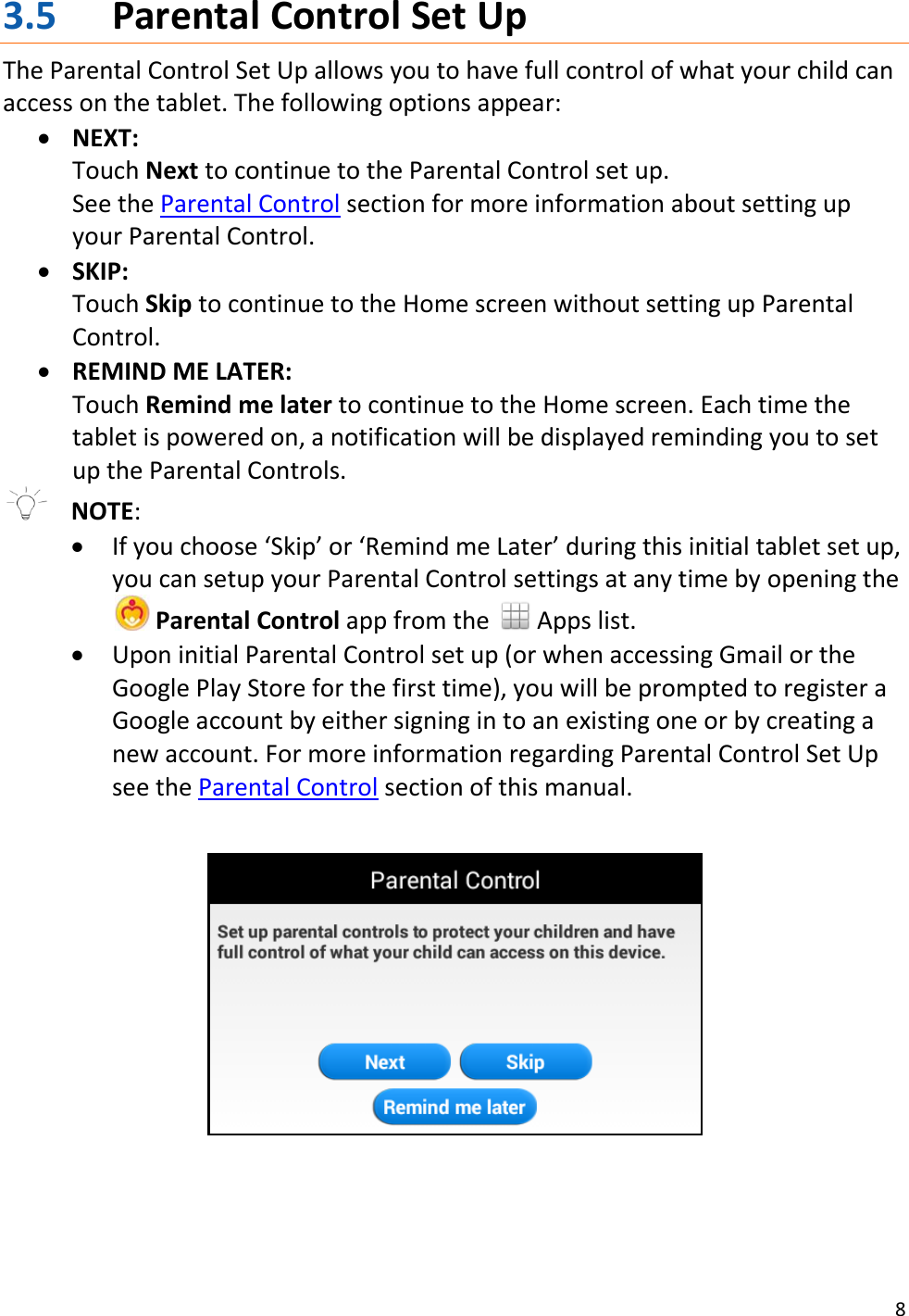 8  3.5 Parental Control Set Up The Parental Control Set Up allows you to have full control of what your child can access on the tablet. The following options appear:  NEXT:  Touch Next to continue to the Parental Control set up. See the Parental Control section for more information about setting up your Parental Control.  SKIP: Touch Skip to continue to the Home screen without setting up Parental Control.   REMIND ME LATER: Touch Remind me later to continue to the Home screen. Each time the tablet is powered on, a notification will be displayed reminding you to set up the Parental Controls.   NOTE:    If you choose ‘Skip’ or ‘Remind me Later’ during this initial tablet set up, you can setup your Parental Control settings at any time by opening the   Parental Control app from the   Apps list.  Upon initial Parental Control set up (or when accessing Gmail or the Google Play Store for the first time), you will be prompted to register a Google account by either signing in to an existing one or by creating a new account. For more information regarding Parental Control Set Up see the Parental Control section of this manual.       