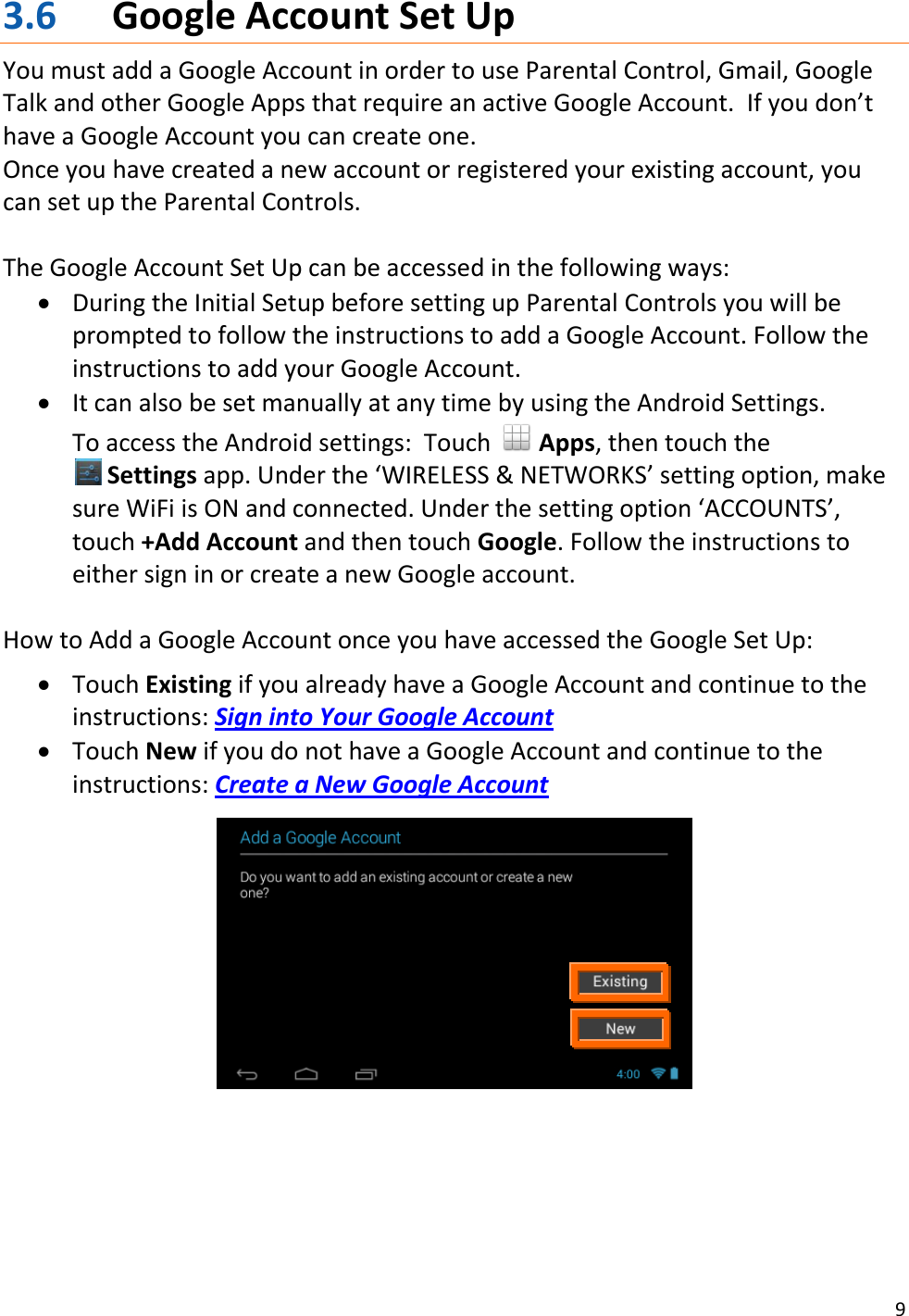 9  3.6 Google Account Set Up You must add a Google Account in order to use Parental Control, Gmail, Google Talk and other Google Apps that require an active Google Account.  If you don’t have a Google Account you can create one.   Once you have created a new account or registered your existing account, you can set up the Parental Controls.  The Google Account Set Up can be accessed in the following ways:  During the Initial Setup before setting up Parental Controls you will be prompted to follow the instructions to add a Google Account. Follow the instructions to add your Google Account.  It can also be set manually at any time by using the Android Settings.   To access the Android settings:  Touch   Apps, then touch the                   Settings app. Under the ‘WIRELESS &amp; NETWORKS’ setting option, make sure WiFi is ON and connected. Under the setting option ‘ACCOUNTS’, touch +Add Account and then touch Google. Follow the instructions to either sign in or create a new Google account.  How to Add a Google Account once you have accessed the Google Set Up:   Touch Existing if you already have a Google Account and continue to the instructions: Sign into Your Google Account  Touch New if you do not have a Google Account and continue to the instructions: Create a New Google Account        