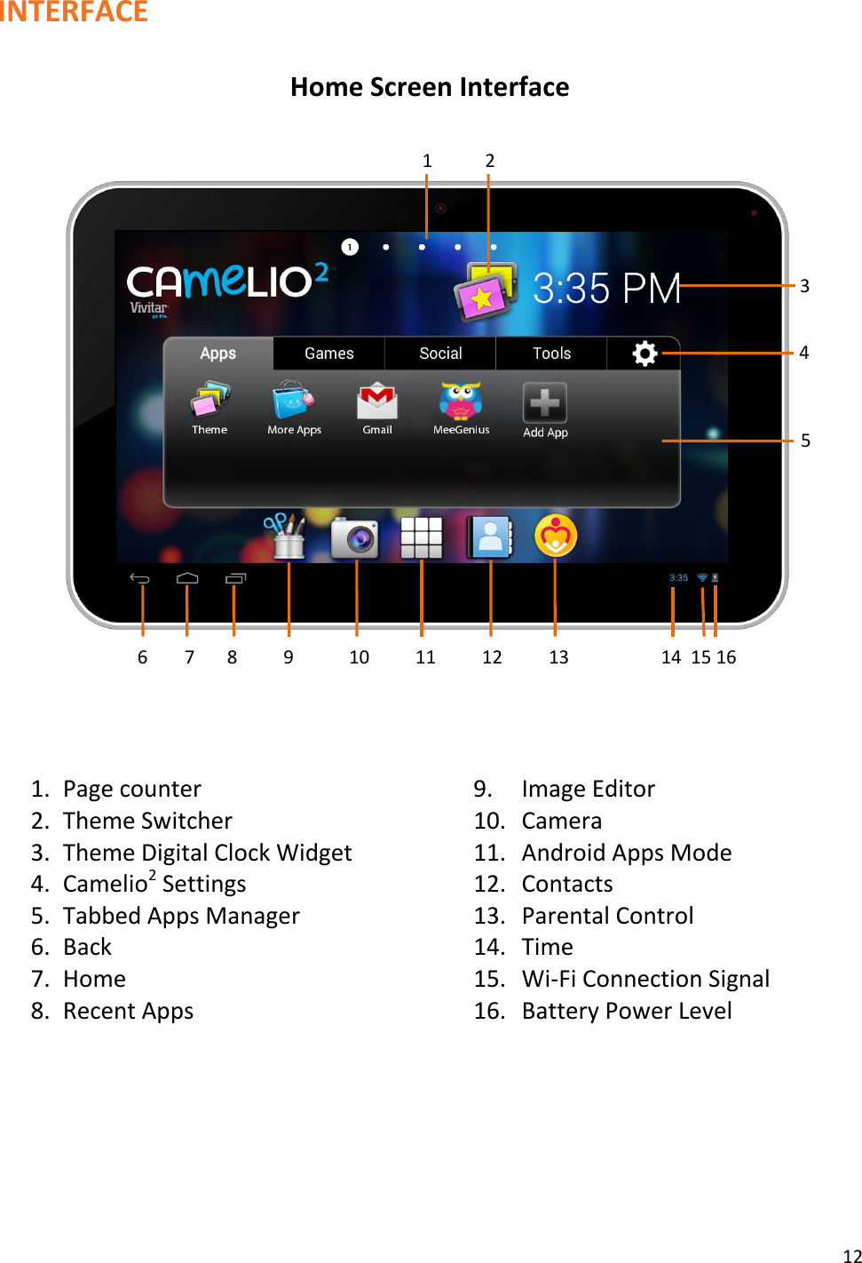 12  INTERFACE  Home Screen Interface                       1. Page counter 9. Image Editor 2. Theme Switcher 10. Camera 3. Theme Digital Clock Widget 11. Android Apps Mode 4. Camelio2 Settings 12. Contacts 5. Tabbed Apps Manager 13. Parental Control 6. Back 14. Time 7. Home 15. Wi-Fi Connection Signal 8. Recent Apps 16. Battery Power Level        1 2 3 4 5 6        7       8          9            10          11          12          13                    14  15 16   
