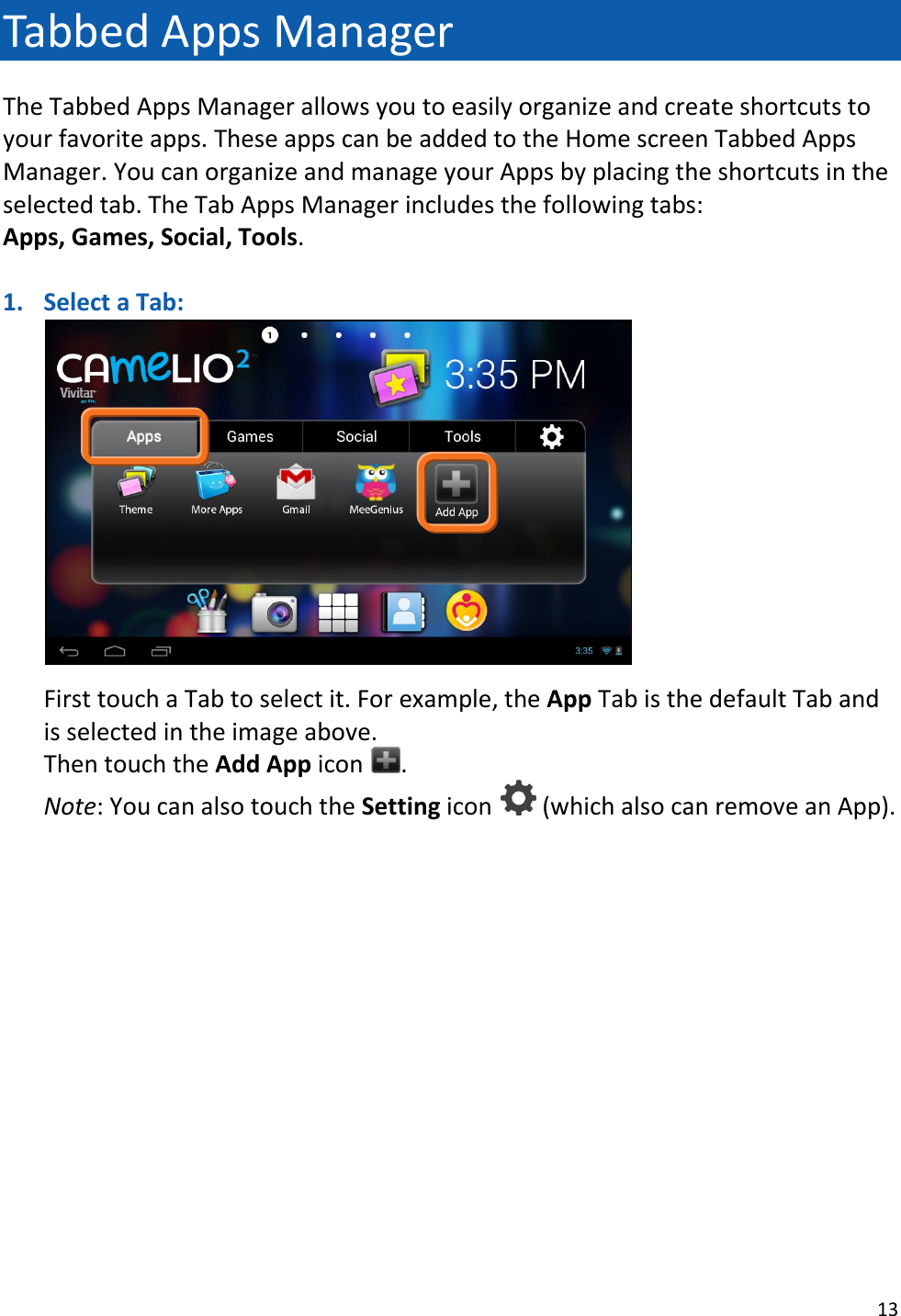 13  Tabbed Apps Manager The Tabbed Apps Manager allows you to easily organize and create shortcuts to your favorite apps. These apps can be added to the Home screen Tabbed Apps Manager. You can organize and manage your Apps by placing the shortcuts in the selected tab. The Tab Apps Manager includes the following tabs:  Apps, Games, Social, Tools.  1. Select a Tab:    First touch a Tab to select it. For example, the App Tab is the default Tab and is selected in the image above.  Then touch the Add App icon  . Note: You can also touch the Setting icon   (which also can remove an App).                  