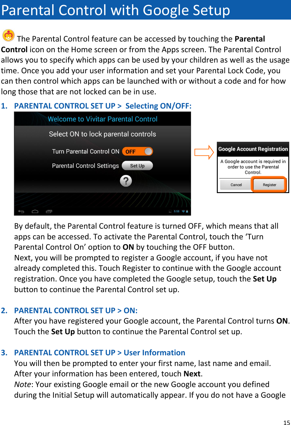 15  Parental Control with Google Setup  The Parental Control feature can be accessed by touching the Parental Control icon on the Home screen or from the Apps screen. The Parental Control allows you to specify which apps can be used by your children as well as the usage time. Once you add your user information and set your Parental Lock Code, you can then control which apps can be launched with or without a code and for how long those that are not locked can be in use.  1. PARENTAL CONTROL SET UP &gt;  Selecting ON/OFF:      By default, the Parental Control feature is turned OFF, which means that all apps can be accessed. To activate the Parental Control, touch the ‘Turn Parental Control On’ option to ON by touching the OFF button.  Next, you will be prompted to register a Google account, if you have not already completed this. Touch Register to continue with the Google account registration. Once you have completed the Google setup, touch the Set Up button to continue the Parental Control set up.  2. PARENTAL CONTROL SET UP &gt; ON:  After you have registered your Google account, the Parental Control turns ON.  Touch the Set Up button to continue the Parental Control set up.  3. PARENTAL CONTROL SET UP &gt; User Information You will then be prompted to enter your first name, last name and email. After your information has been entered, touch Next. Note: Your existing Google email or the new Google account you defined during the Initial Setup will automatically appear. If you do not have a Google 