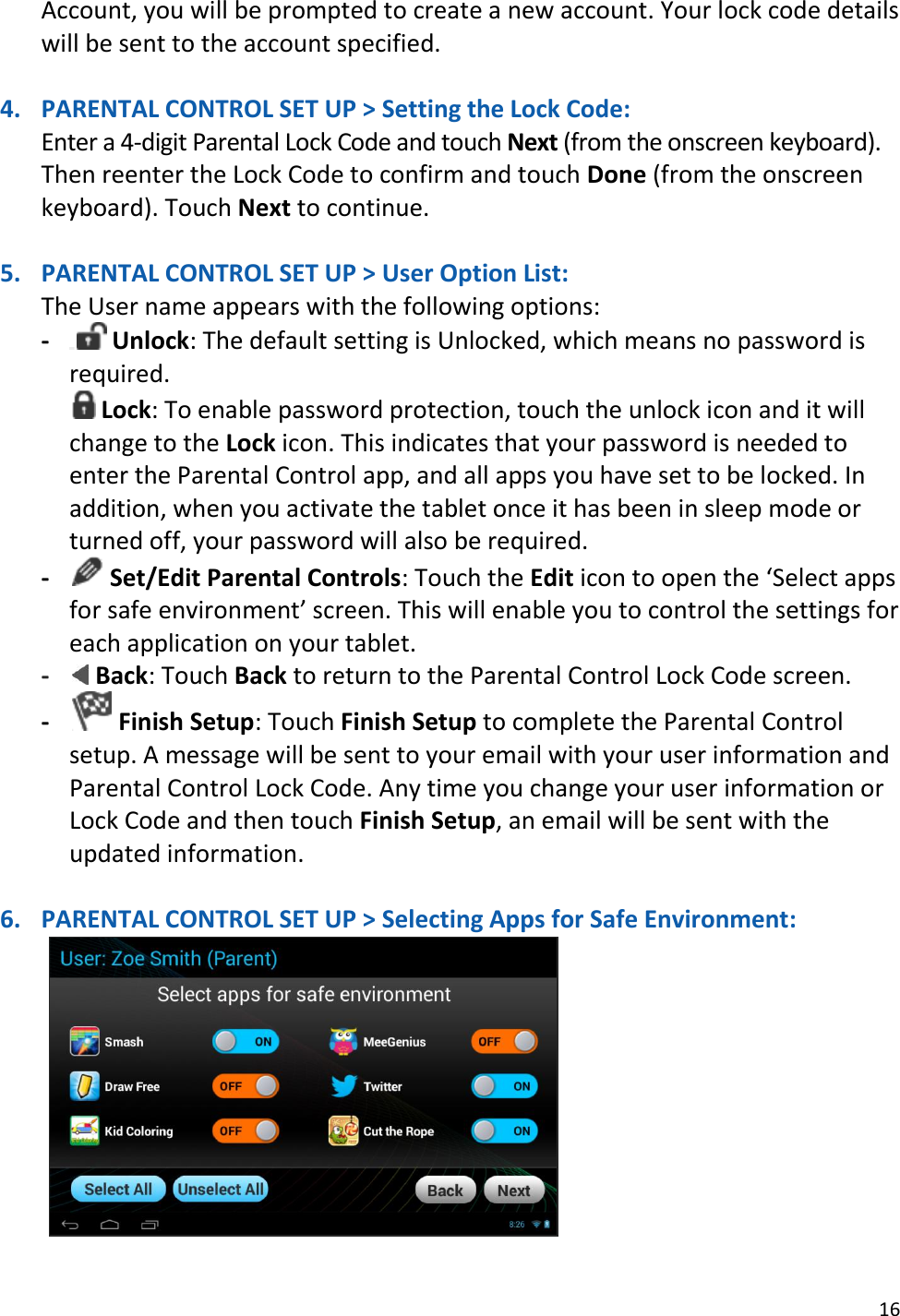 16  Account, you will be prompted to create a new account. Your lock code details will be sent to the account specified.  4. PARENTAL CONTROL SET UP &gt; Setting the Lock Code: Enter a 4-digit Parental Lock Code and touch Next (from the onscreen keyboard).  Then reenter the Lock Code to confirm and touch Done (from the onscreen keyboard). Touch Next to continue.  5. PARENTAL CONTROL SET UP &gt; User Option List: The User name appears with the following options: -  Unlock: The default setting is Unlocked, which means no password is required.  Lock: To enable password protection, touch the unlock icon and it will change to the Lock icon. This indicates that your password is needed to enter the Parental Control app, and all apps you have set to be locked. In addition, when you activate the tablet once it has been in sleep mode or turned off, your password will also be required. -  Set/Edit Parental Controls: Touch the Edit icon to open the ‘Select apps for safe environment’ screen. This will enable you to control the settings for each application on your tablet. -  Back: Touch Back to return to the Parental Control Lock Code screen. -  Finish Setup: Touch Finish Setup to complete the Parental Control setup. A message will be sent to your email with your user information and Parental Control Lock Code. Any time you change your user information or Lock Code and then touch Finish Setup, an email will be sent with the updated information.     6. PARENTAL CONTROL SET UP &gt; Selecting Apps for Safe Environment:     