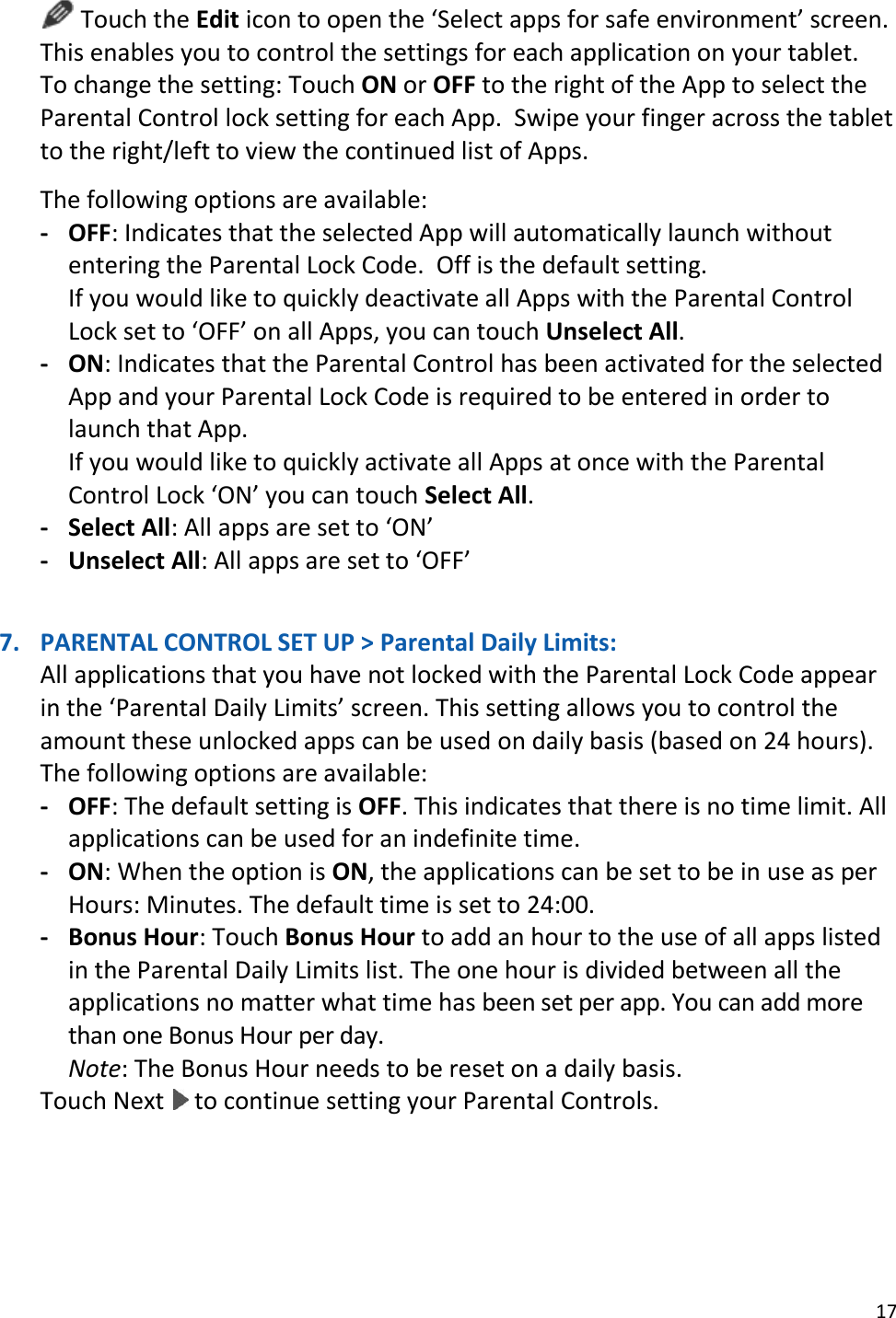17   Touch the Edit icon to open the ‘Select apps for safe environment’ screen. This enables you to control the settings for each application on your tablet. To change the setting: Touch ON or OFF to the right of the App to select the Parental Control lock setting for each App.  Swipe your finger across the tablet to the right/left to view the continued list of Apps.   The following options are available: - OFF: Indicates that the selected App will automatically launch without entering the Parental Lock Code.  Off is the default setting. If you would like to quickly deactivate all Apps with the Parental Control Lock set to ‘OFF’ on all Apps, you can touch Unselect All.  - ON: Indicates that the Parental Control has been activated for the selected App and your Parental Lock Code is required to be entered in order to launch that App.  If you would like to quickly activate all Apps at once with the Parental Control Lock ‘ON’ you can touch Select All. - Select All: All apps are set to ‘ON’ - Unselect All: All apps are set to ‘OFF’    7. PARENTAL CONTROL SET UP &gt; Parental Daily Limits:  All applications that you have not locked with the Parental Lock Code appear in the ‘Parental Daily Limits’ screen. This setting allows you to control the amount these unlocked apps can be used on daily basis (based on 24 hours). The following options are available:  - OFF: The default setting is OFF. This indicates that there is no time limit. All applications can be used for an indefinite time. - ON: When the option is ON, the applications can be set to be in use as per Hours: Minutes. The default time is set to 24:00. - Bonus Hour: Touch Bonus Hour to add an hour to the use of all apps listed in the Parental Daily Limits list. The one hour is divided between all the applications no matter what time has been set per app. You can add more than one Bonus Hour per day. Note: The Bonus Hour needs to be reset on a daily basis.  Touch Next   to continue setting your Parental Controls.     