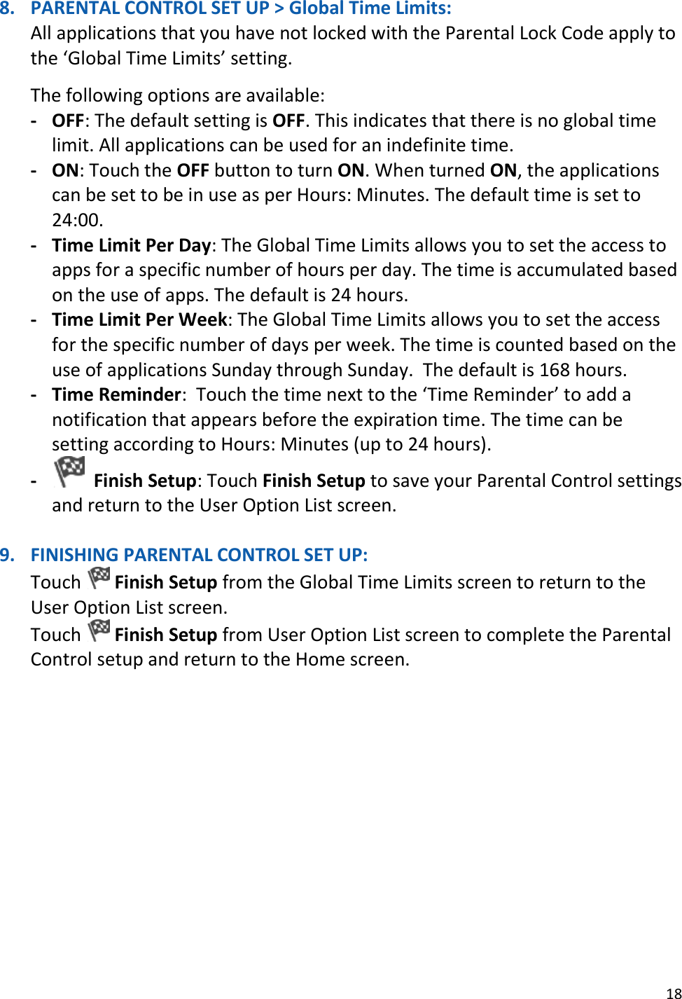 18  8. PARENTAL CONTROL SET UP &gt; Global Time Limits: All applications that you have not locked with the Parental Lock Code apply to the ‘Global Time Limits’ setting.   The following options are available:  - OFF: The default setting is OFF. This indicates that there is no global time limit. All applications can be used for an indefinite time. - ON: Touch the OFF button to turn ON. When turned ON, the applications can be set to be in use as per Hours: Minutes. The default time is set to 24:00. - Time Limit Per Day: The Global Time Limits allows you to set the access to apps for a specific number of hours per day. The time is accumulated based on the use of apps. The default is 24 hours. - Time Limit Per Week: The Global Time Limits allows you to set the access for the specific number of days per week. The time is counted based on the use of applications Sunday through Sunday.  The default is 168 hours. - Time Reminder:  Touch the time next to the ‘Time Reminder’ to add a notification that appears before the expiration time. The time can be setting according to Hours: Minutes (up to 24 hours). -   Finish Setup: Touch Finish Setup to save your Parental Control settings and return to the User Option List screen.  9. FINISHING PARENTAL CONTROL SET UP: Touch   Finish Setup from the Global Time Limits screen to return to the User Option List screen. Touch   Finish Setup from User Option List screen to complete the Parental Control setup and return to the Home screen.            