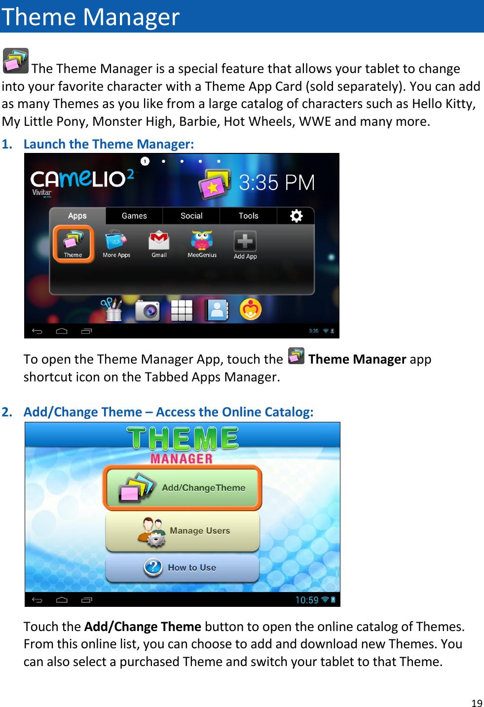 19  Theme Manager  The Theme Manager is a special feature that allows your tablet to change into your favorite character with a Theme App Card (sold separately). You can add as many Themes as you like from a large catalog of characters such as Hello Kitty, My Little Pony, Monster High, Barbie, Hot Wheels, WWE and many more.  1. Launch the Theme Manager:   To open the Theme Manager App, touch the   Theme Manager app shortcut icon on the Tabbed Apps Manager.    2. Add/Change Theme – Access the Online Catalog:   Touch the Add/Change Theme button to open the online catalog of Themes.  From this online list, you can choose to add and download new Themes. You can also select a purchased Theme and switch your tablet to that Theme. 