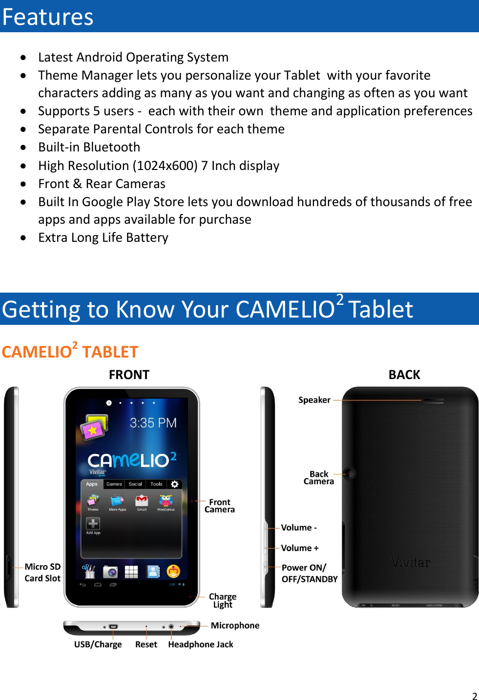 2  Features  Latest Android Operating System  Theme Manager lets you personalize your Tablet  with your favorite characters adding as many as you want and changing as often as you want  Supports 5 users -  each with their own  theme and application preferences  Separate Parental Controls for each theme  Built-in Bluetooth  High Resolution (1024x600) 7 Inch display  Front &amp; Rear Cameras  Built In Google Play Store lets you download hundreds of thousands of free apps and apps available for purchase  Extra Long Life Battery   Getting to Know Your CAMELIO2 Tablet CAMELIO2 TABLET   FRONT            BACK  