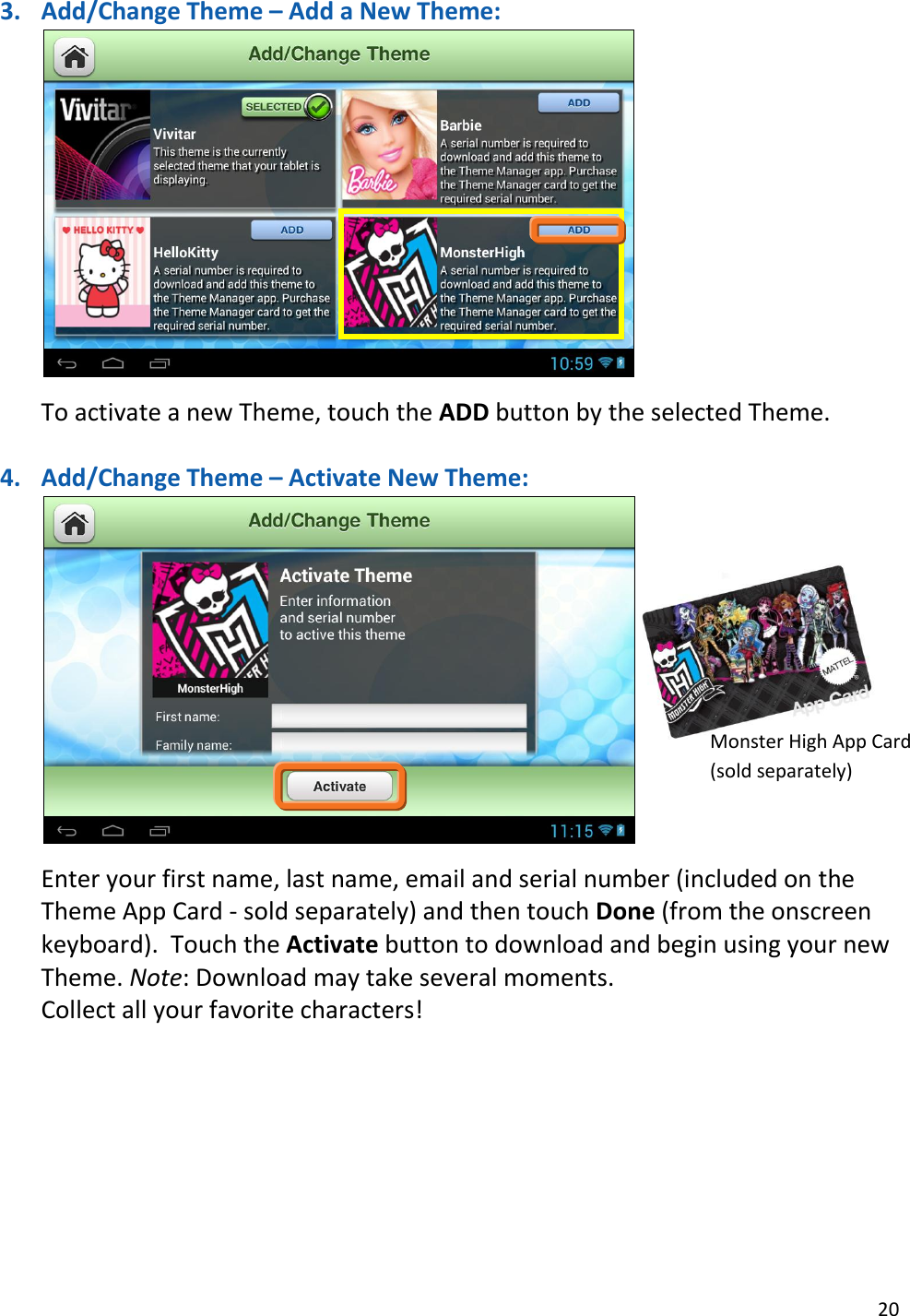 20  3. Add/Change Theme – Add a New Theme:   To activate a new Theme, touch the ADD button by the selected Theme.   4. Add/Change Theme – Activate New Theme:   Enter your first name, last name, email and serial number (included on the Theme App Card - sold separately) and then touch Done (from the onscreen keyboard).  Touch the Activate button to download and begin using your new Theme. Note: Download may take several moments. Collect all your favorite characters!         Monster High App Card (sold separately) 