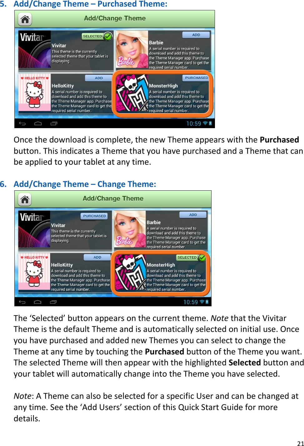 21  5. Add/Change Theme – Purchased Theme:    Once the download is complete, the new Theme appears with the Purchased button. This indicates a Theme that you have purchased and a Theme that can be applied to your tablet at any time.  6. Add/Change Theme – Change Theme:   The ‘Selected’ button appears on the current theme. Note that the Vivitar Theme is the default Theme and is automatically selected on initial use. Once you have purchased and added new Themes you can select to change the Theme at any time by touching the Purchased button of the Theme you want. The selected Theme will then appear with the highlighted Selected button and your tablet will automatically change into the Theme you have selected.   Note: A Theme can also be selected for a specific User and can be changed at any time. See the ‘Add Users’ section of this Quick Start Guide for more details. 