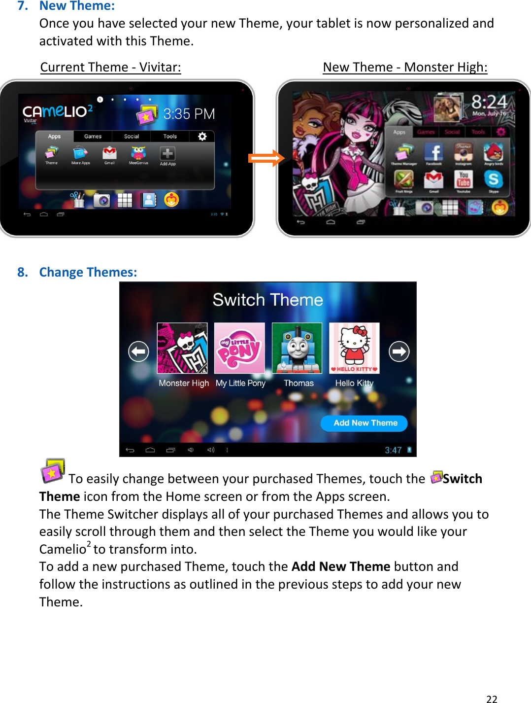 22  7. New Theme: Once you have selected your new Theme, your tablet is now personalized and activated with this Theme.      Current Theme - Vivitar:        New Theme - Monster High:        8. Change Themes:   To easily change between your purchased Themes, touch the  Switch Theme icon from the Home screen or from the Apps screen. The Theme Switcher displays all of your purchased Themes and allows you to easily scroll through them and then select the Theme you would like your Camelio2 to transform into. To add a new purchased Theme, touch the Add New Theme button and follow the instructions as outlined in the previous steps to add your new Theme. 