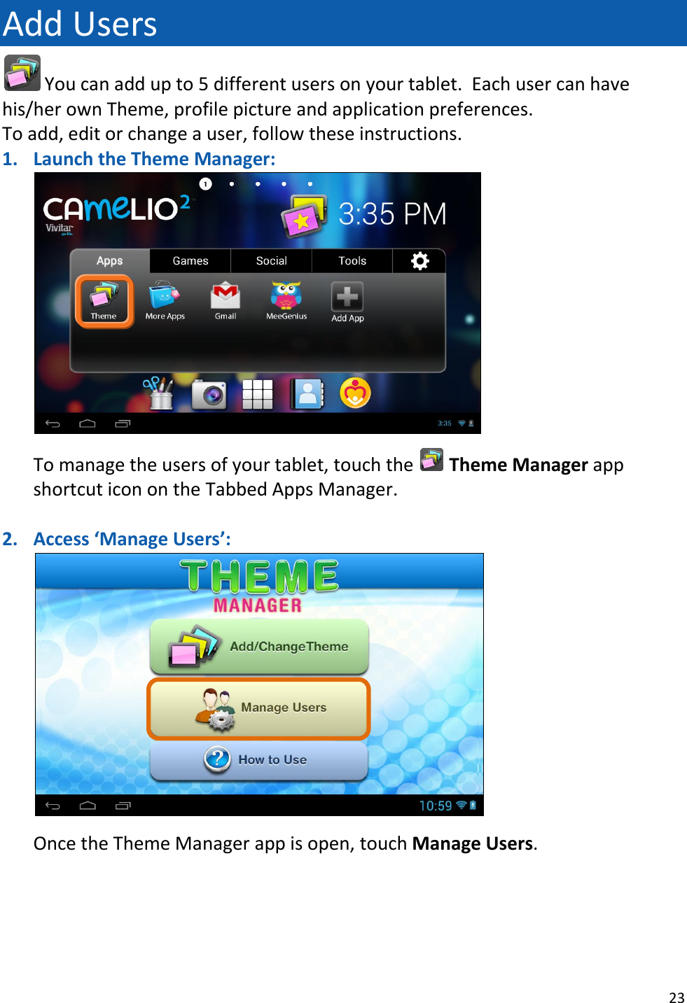 23  Add Users  You can add up to 5 different users on your tablet.  Each user can have his/her own Theme, profile picture and application preferences.  To add, edit or change a user, follow these instructions. 1. Launch the Theme Manager:   To manage the users of your tablet, touch the   Theme Manager app shortcut icon on the Tabbed Apps Manager.    2. Access ‘Manage Users’:   Once the Theme Manager app is open, touch Manage Users.      