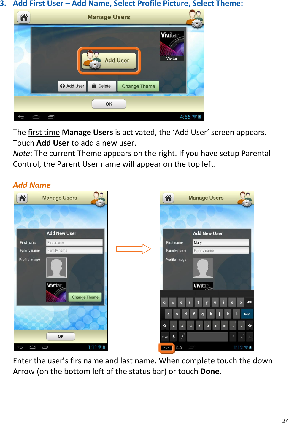 24  3. Add First User – Add Name, Select Profile Picture, Select Theme:   The first time Manage Users is activated, the ‘Add User’ screen appears. Touch Add User to add a new user.  Note: The current Theme appears on the right. If you have setup Parental Control, the Parent User name will appear on the top left.  Add Name                                                  Enter the user’s firs name and last name. When complete touch the down Arrow (on the bottom left of the status bar) or touch Done.     