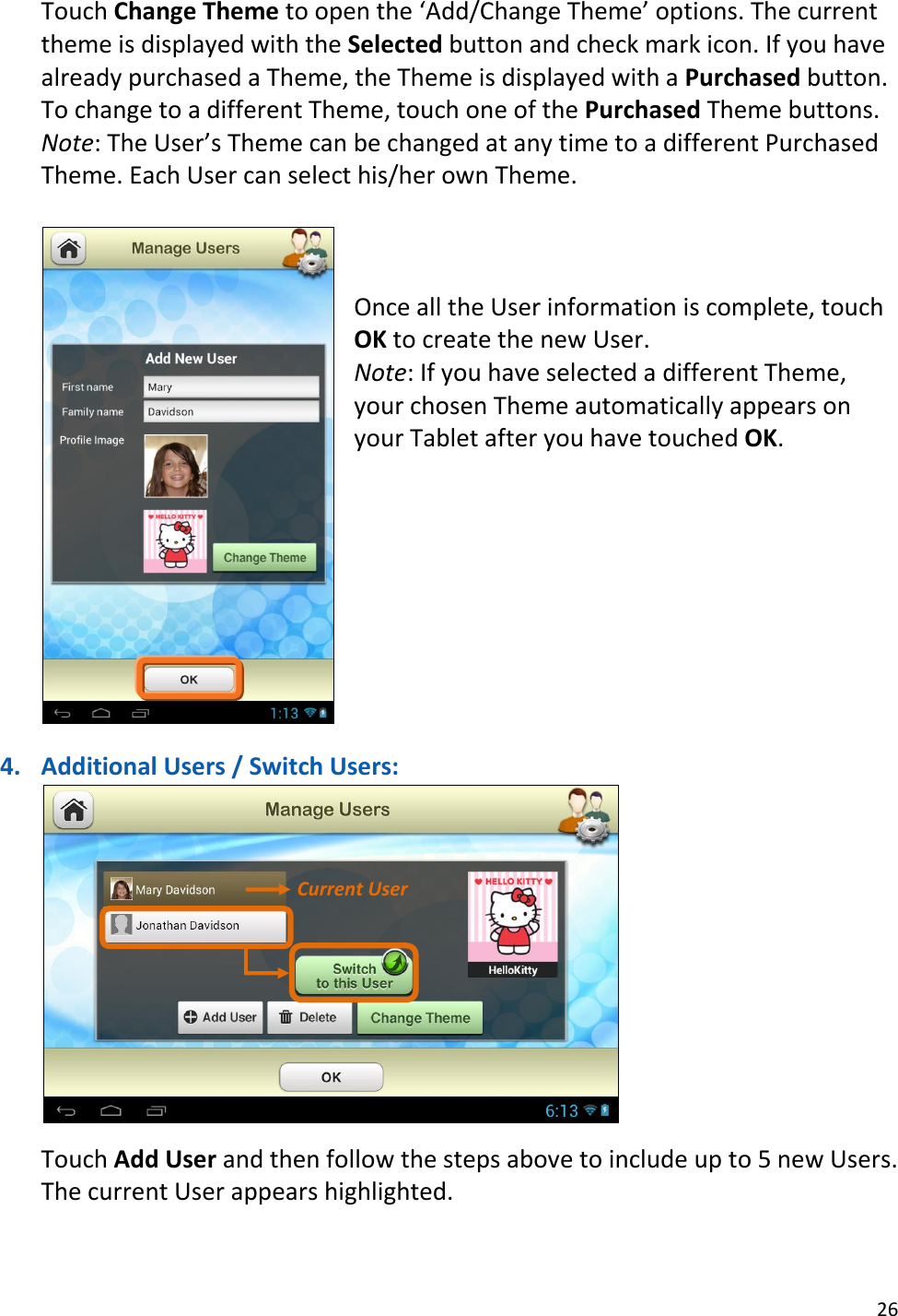26  Touch Change Theme to open the ‘Add/Change Theme’ options. The current theme is displayed with the Selected button and check mark icon. If you have already purchased a Theme, the Theme is displayed with a Purchased button. To change to a different Theme, touch one of the Purchased Theme buttons. Note: The User’s Theme can be changed at any time to a different Purchased Theme. Each User can select his/her own Theme.      Once all the User information is complete, touch OK to create the new User. Note: If you have selected a different Theme, your chosen Theme automatically appears on your Tablet after you have touched OK.          4. Additional Users / Switch Users:   Touch Add User and then follow the steps above to include up to 5 new Users. The current User appears highlighted.  Current User 