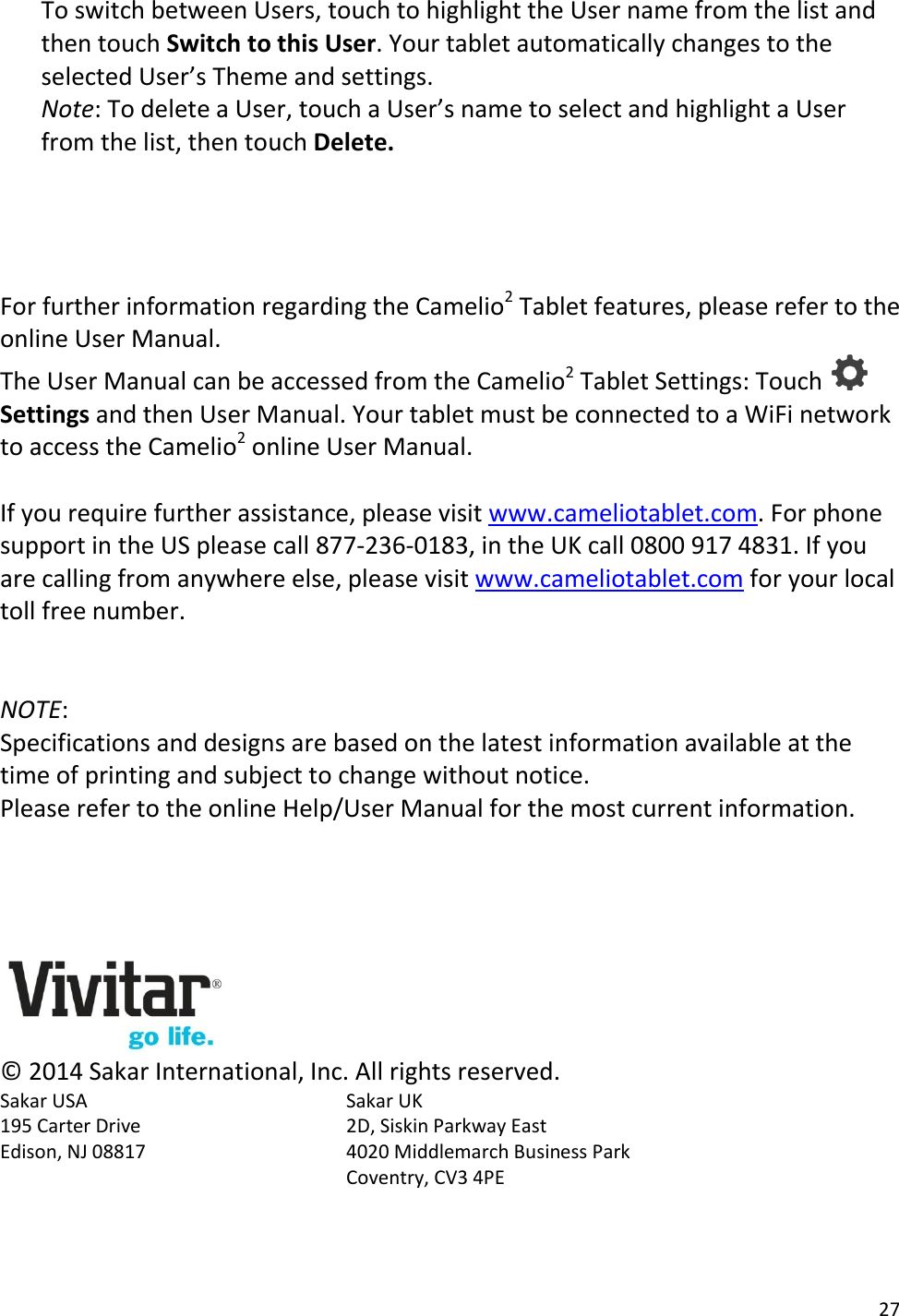 27  To switch between Users, touch to highlight the User name from the list and then touch Switch to this User. Your tablet automatically changes to the selected User’s Theme and settings. Note: To delete a User, touch a User’s name to select and highlight a User from the list, then touch Delete.     For further information regarding the Camelio2 Tablet features, please refer to the online User Manual.  The User Manual can be accessed from the Camelio2 Tablet Settings: Touch   Settings and then User Manual. Your tablet must be connected to a WiFi network to access the Camelio2 online User Manual.  If you require further assistance, please visit www.cameliotablet.com. For phone support in the US please call 877-236-0183, in the UK call 0800 917 4831. If you are calling from anywhere else, please visit www.cameliotablet.com for your local toll free number.   NOTE:  Specifications and designs are based on the latest information available at the time of printing and subject to change without notice. Please refer to the online Help/User Manual for the most current information.      © 2014 Sakar International, Inc. All rights reserved. Sakar USA        Sakar UK  195 Carter Drive        2D, Siskin Parkway East Edison, NJ 08817      4020 Middlemarch Business Park Coventry, CV3 4PE 