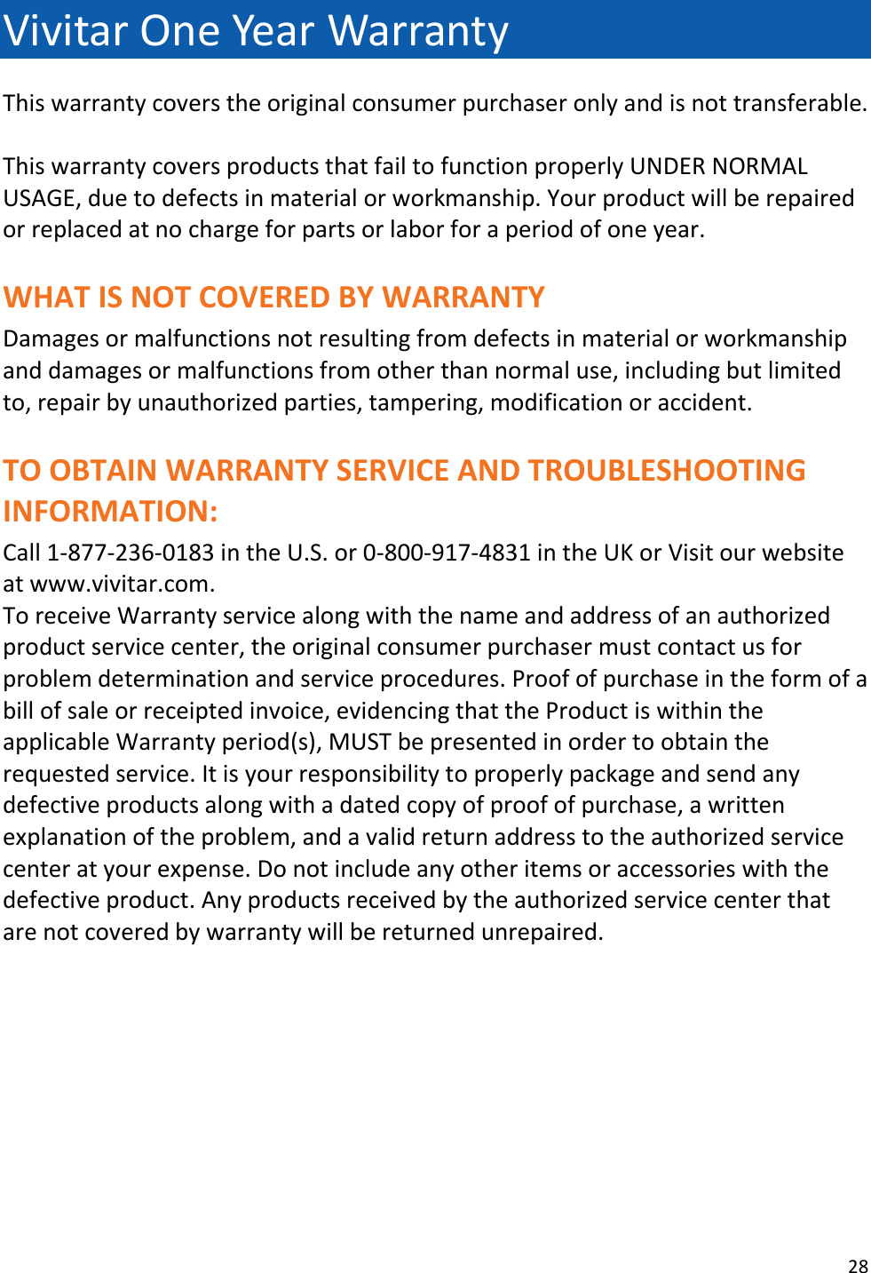 28  Vivitar One Year Warranty This warranty covers the original consumer purchaser only and is not transferable.  This warranty covers products that fail to function properly UNDER NORMAL USAGE, due to defects in material or workmanship. Your product will be repaired or replaced at no charge for parts or labor for a period of one year.  WHAT IS NOT COVERED BY WARRANTY Damages or malfunctions not resulting from defects in material or workmanship and damages or malfunctions from other than normal use, including but limited to, repair by unauthorized parties, tampering, modification or accident.  TO OBTAIN WARRANTY SERVICE AND TROUBLESHOOTING INFORMATION: Call 1-877-236-0183 in the U.S. or 0-800-917-4831 in the UK or Visit our website at www.vivitar.com. To receive Warranty service along with the name and address of an authorized product service center, the original consumer purchaser must contact us for problem determination and service procedures. Proof of purchase in the form of a bill of sale or receipted invoice, evidencing that the Product is within the applicable Warranty period(s), MUST be presented in order to obtain the requested service. It is your responsibility to properly package and send any defective products along with a dated copy of proof of purchase, a written explanation of the problem, and a valid return address to the authorized service center at your expense. Do not include any other items or accessories with the defective product. Any products received by the authorized service center that are not covered by warranty will be returned unrepaired.        