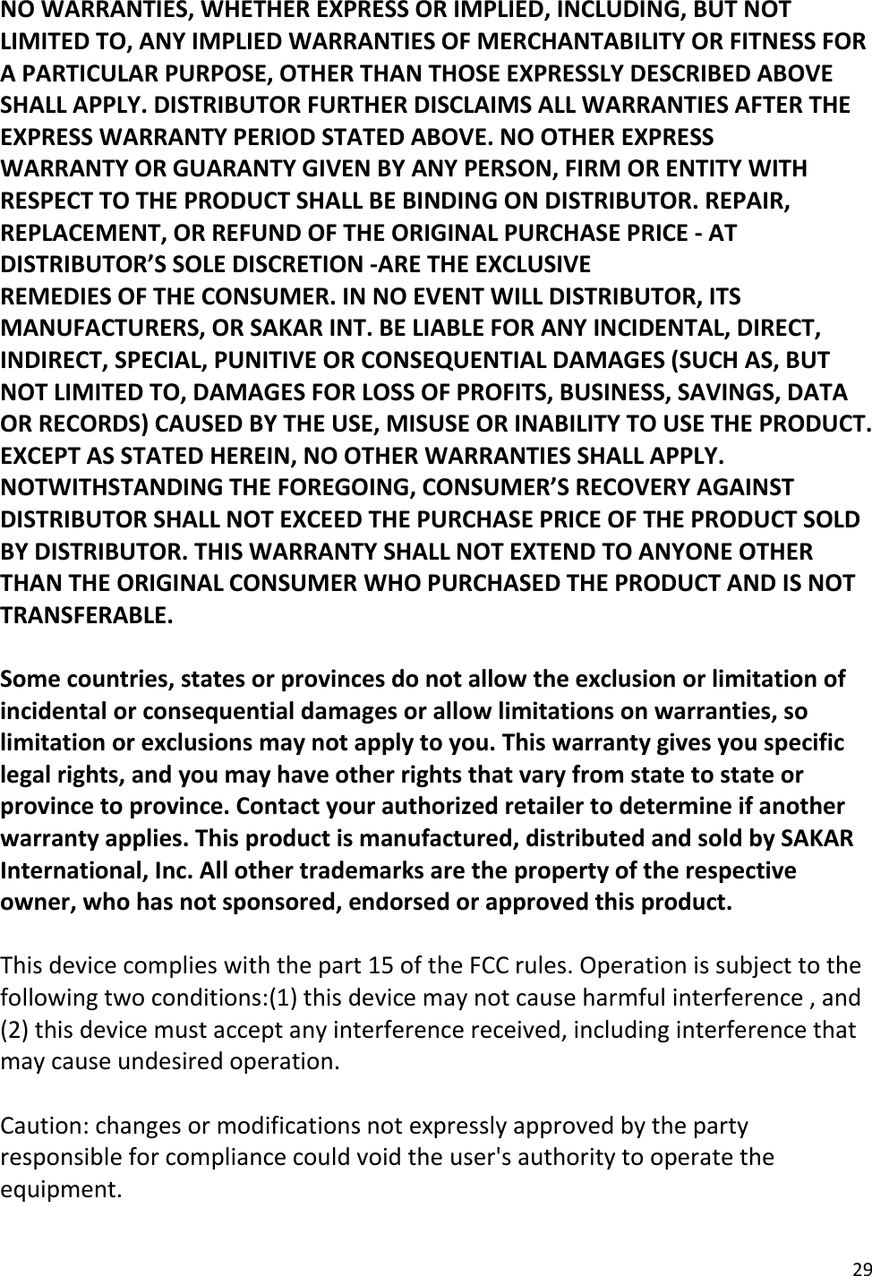 29  NO WARRANTIES, WHETHER EXPRESS OR IMPLIED, INCLUDING, BUT NOT LIMITED TO, ANY IMPLIED WARRANTIES OF MERCHANTABILITY OR FITNESS FOR A PARTICULAR PURPOSE, OTHER THAN THOSE EXPRESSLY DESCRIBED ABOVE SHALL APPLY. DISTRIBUTOR FURTHER DISCLAIMS ALL WARRANTIES AFTER THE EXPRESS WARRANTY PERIOD STATED ABOVE. NO OTHER EXPRESS WARRANTY OR GUARANTY GIVEN BY ANY PERSON, FIRM OR ENTITY WITH RESPECT TO THE PRODUCT SHALL BE BINDING ON DISTRIBUTOR. REPAIR, REPLACEMENT, OR REFUND OF THE ORIGINAL PURCHASE PRICE - AT DISTRIBUTOR’S SOLE DISCRETION -ARE THE EXCLUSIVE REMEDIES OF THE CONSUMER. IN NO EVENT WILL DISTRIBUTOR, ITS MANUFACTURERS, OR SAKAR INT. BE LIABLE FOR ANY INCIDENTAL, DIRECT, INDIRECT, SPECIAL, PUNITIVE OR CONSEQUENTIAL DAMAGES (SUCH AS, BUT NOT LIMITED TO, DAMAGES FOR LOSS OF PROFITS, BUSINESS, SAVINGS, DATA OR RECORDS) CAUSED BY THE USE, MISUSE OR INABILITY TO USE THE PRODUCT. EXCEPT AS STATED HEREIN, NO OTHER WARRANTIES SHALL APPLY.  NOTWITHSTANDING THE FOREGOING, CONSUMER’S RECOVERY AGAINST DISTRIBUTOR SHALL NOT EXCEED THE PURCHASE PRICE OF THE PRODUCT SOLD BY DISTRIBUTOR. THIS WARRANTY SHALL NOT EXTEND TO ANYONE OTHER THAN THE ORIGINAL CONSUMER WHO PURCHASED THE PRODUCT AND IS NOT TRANSFERABLE.  Some countries, states or provinces do not allow the exclusion or limitation of incidental or consequential damages or allow limitations on warranties, so limitation or exclusions may not apply to you. This warranty gives you specific legal rights, and you may have other rights that vary from state to state or province to province. Contact your authorized retailer to determine if another warranty applies. This product is manufactured, distributed and sold by SAKAR International, Inc. All other trademarks are the property of the respective owner, who has not sponsored, endorsed or approved this product.  This device complies with the part 15 of the FCC rules. Operation is subject to the following two conditions:(1) this device may not cause harmful interference , and (2) this device must accept any interference received, including interference that may cause undesired operation.  Caution: changes or modifications not expressly approved by the party responsible for compliance could void the user&apos;s authority to operate the equipment. 