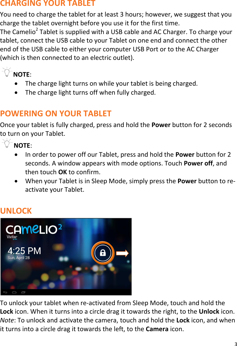 3  CHARGING YOUR TABLET You need to charge the tablet for at least 3 hours; however, we suggest that you charge the tablet overnight before you use it for the first time. The Camelio2 Tablet is supplied with a USB cable and AC Charger. To charge your tablet, connect the USB cable to your Tablet on one end and connect the other end of the USB cable to either your computer USB Port or to the AC Charger (which is then connected to an electric outlet).    NOTE:   The charge light turns on while your tablet is being charged.   The charge light turns off when fully charged.   POWERING ON YOUR TABLET Once your tablet is fully charged, press and hold the Power button for 2 seconds to turn on your Tablet. NOTE:   In order to power off our Tablet, press and hold the Power button for 2 seconds. A window appears with mode options. Touch Power off, and then touch OK to confirm.  When your Tablet is in Sleep Mode, simply press the Power button to re-activate your Tablet.   UNLOCK   To unlock your tablet when re-activated from Sleep Mode, touch and hold the Lock icon. When it turns into a circle drag it towards the right, to the Unlock icon. Note: To unlock and activate the camera, touch and hold the Lock icon, and when it turns into a circle drag it towards the left, to the Camera icon. 