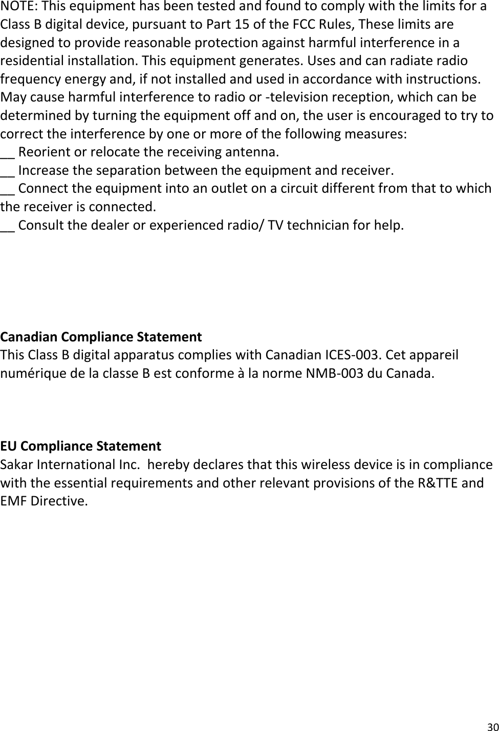 30  NOTE: This equipment has been tested and found to comply with the limits for a Class B digital device, pursuant to Part 15 of the FCC Rules, These limits are designed to provide reasonable protection against harmful interference in a residential installation. This equipment generates. Uses and can radiate radio frequency energy and, if not installed and used in accordance with instructions. May cause harmful interference to radio or -television reception, which can be determined by turning the equipment off and on, the user is encouraged to try to correct the interference by one or more of the following measures: __ Reorient or relocate the receiving antenna. __ Increase the separation between the equipment and receiver. __ Connect the equipment into an outlet on a circuit different from that to which the receiver is connected. __ Consult the dealer or experienced radio/ TV technician for help.      Canadian Compliance Statement  This Class B digital apparatus complies with Canadian ICES-003. Cet appareil numérique de la classe B est conforme à la norme NMB-003 du Canada.    EU Compliance Statement  Sakar International Inc.  hereby declares that this wireless device is in compliance with the essential requirements and other relevant provisions of the R&amp;TTE and EMF Directive.         