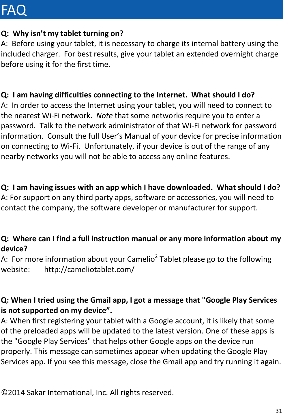 31  FAQ Q:  Why isn’t my tablet turning on? A:  Before using your tablet, it is necessary to charge its internal battery using the included charger.  For best results, give your tablet an extended overnight charge before using it for the first time.   Q:  I am having difficulties connecting to the Internet.  What should I do? A:  In order to access the Internet using your tablet, you will need to connect to the nearest Wi-Fi network.  Note that some networks require you to enter a password.  Talk to the network administrator of that Wi-Fi network for password information.  Consult the full User’s Manual of your device for precise information on connecting to Wi-Fi.  Unfortunately, if your device is out of the range of any nearby networks you will not be able to access any online features.   Q:  I am having issues with an app which I have downloaded.  What should I do? A: For support on any third party apps, software or accessories, you will need to contact the company, the software developer or manufacturer for support.   Q:  Where can I find a full instruction manual or any more information about my device? A:  For more information about your Camelio2 Tablet please go to the following website:  http://cameliotablet.com/   Q: When I tried using the Gmail app, I got a message that &quot;Google Play Services is not supported on my device”.  A: When first registering your tablet with a Google account, it is likely that some of the preloaded apps will be updated to the latest version. One of these apps is the &quot;Google Play Services&quot; that helps other Google apps on the device run properly. This message can sometimes appear when updating the Google Play Services app. If you see this message, close the Gmail app and try running it again.   ©2014 Sakar International, Inc. All rights reserved. 