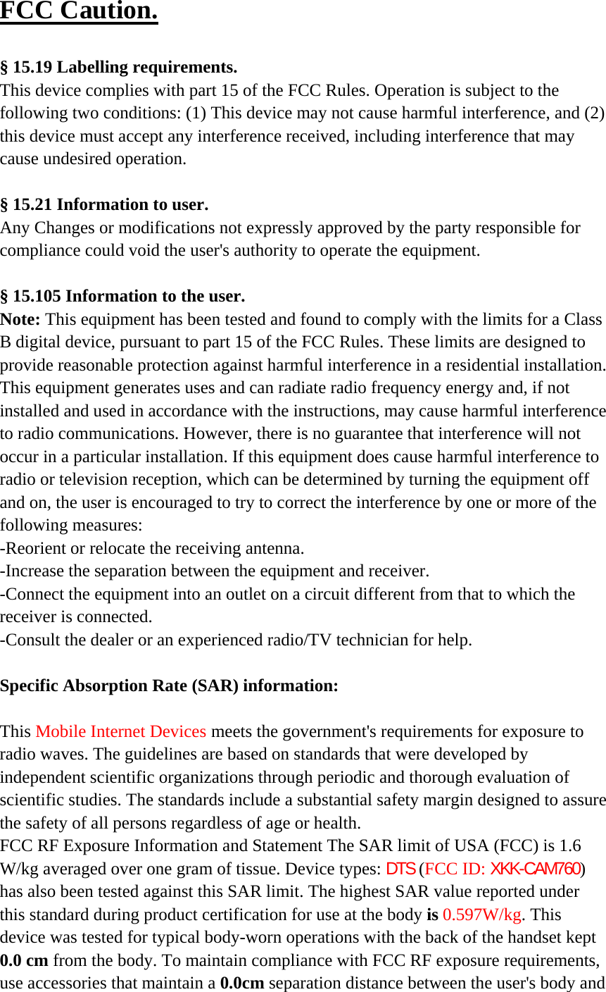 FCC Caution.   § 15.19 Labelling requirements. This device complies with part 15 of the FCC Rules. Operation is subject to the following two conditions: (1) This device may not cause harmful interference, and (2) this device must accept any interference received, including interference that may cause undesired operation.  § 15.21 Information to user. Any Changes or modifications not expressly approved by the party responsible for compliance could void the user&apos;s authority to operate the equipment.   § 15.105 Information to the user. Note: This equipment has been tested and found to comply with the limits for a Class B digital device, pursuant to part 15 of the FCC Rules. These limits are designed to provide reasonable protection against harmful interference in a residential installation. This equipment generates uses and can radiate radio frequency energy and, if not installed and used in accordance with the instructions, may cause harmful interference to radio communications. However, there is no guarantee that interference will not occur in a particular installation. If this equipment does cause harmful interference to radio or television reception, which can be determined by turning the equipment off and on, the user is encouraged to try to correct the interference by one or more of the following measures: -Reorient or relocate the receiving antenna. -Increase the separation between the equipment and receiver. -Connect the equipment into an outlet on a circuit different from that to which the receiver is connected. -Consult the dealer or an experienced radio/TV technician for help.  Specific Absorption Rate (SAR) information: 　 This Mobile Internet Devices meets the government&apos;s requirements for exposure to radio waves. The guidelines are based on standards that were developed by independent scientific organizations through periodic and thorough evaluation of scientific studies. The standards include a substantial safety margin designed to assure the safety of all persons regardless of age or health. FCC RF Exposure Information and Statement The SAR limit of USA (FCC) is 1.6 W/kg averaged over one gram of tissue. Device types: DTS (FCC ID: XKK-CAM760) has also been tested against this SAR limit. The highest SAR value reported under this standard during product certification for use at the body is 0.597W/kg. This device was tested for typical body-worn operations with the back of the handset kept 0.0 cm from the body. To maintain compliance with FCC RF exposure requirements, use accessories that maintain a 0.0cm separation distance between the user&apos;s body and 