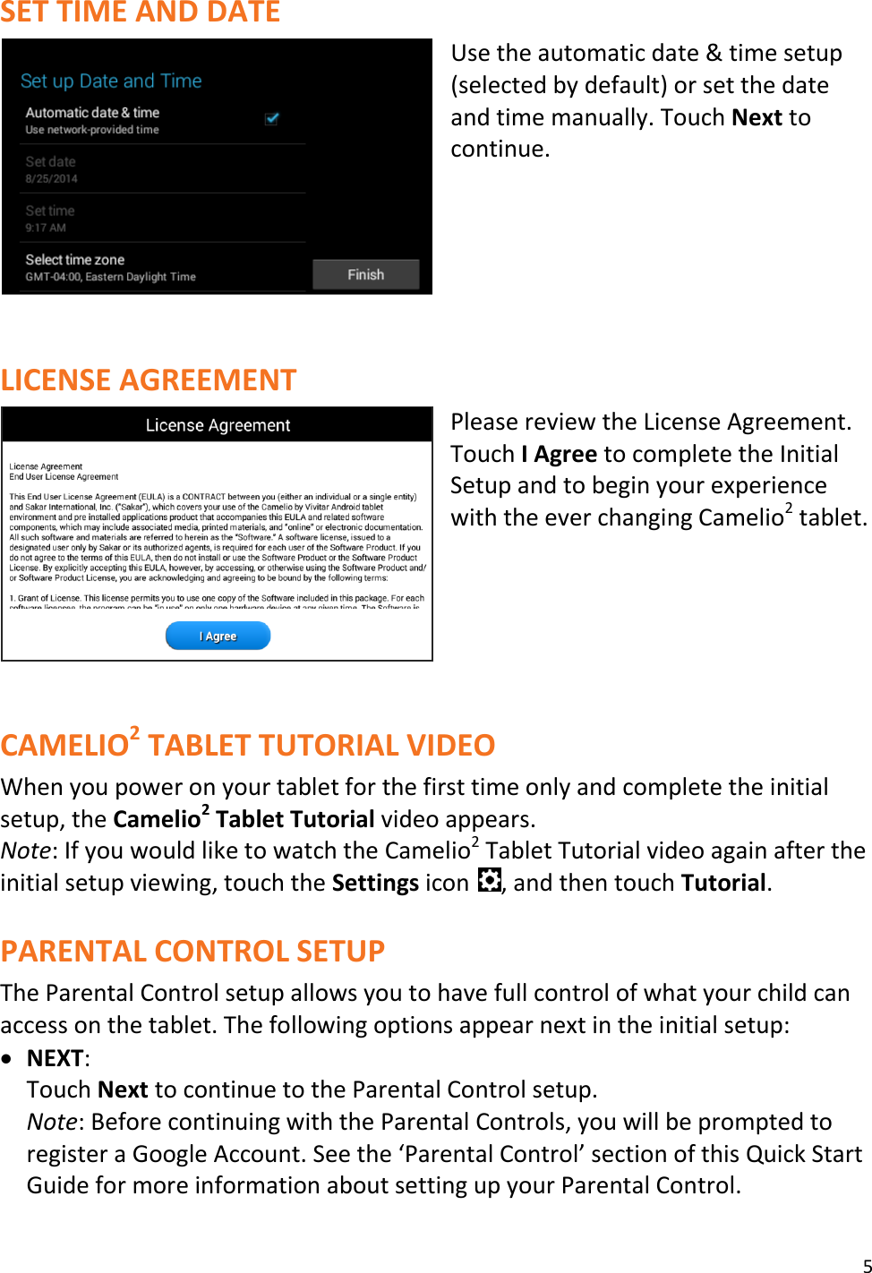5  SET TIME AND DATE Use the automatic date &amp; time setup (selected by default) or set the date and time manually. Touch Next to continue.      LICENSE AGREEMENT Please review the License Agreement. Touch I Agree to complete the Initial Setup and to begin your experience with the ever changing Camelio2 tablet.       CAMELIO2 TABLET TUTORIAL VIDEO When you power on your tablet for the first time only and complete the initial setup, the Camelio2 Tablet Tutorial video appears. Note: If you would like to watch the Camelio2 Tablet Tutorial video again after the initial setup viewing, touch the Settings icon  , and then touch Tutorial.  PARENTAL CONTROL SETUP The Parental Control setup allows you to have full control of what your child can access on the tablet. The following options appear next in the initial setup:  NEXT:  Touch Next to continue to the Parental Control setup.  Note: Before continuing with the Parental Controls, you will be prompted to register a Google Account. See the ‘Parental Control’ section of this Quick Start Guide for more information about setting up your Parental Control.  