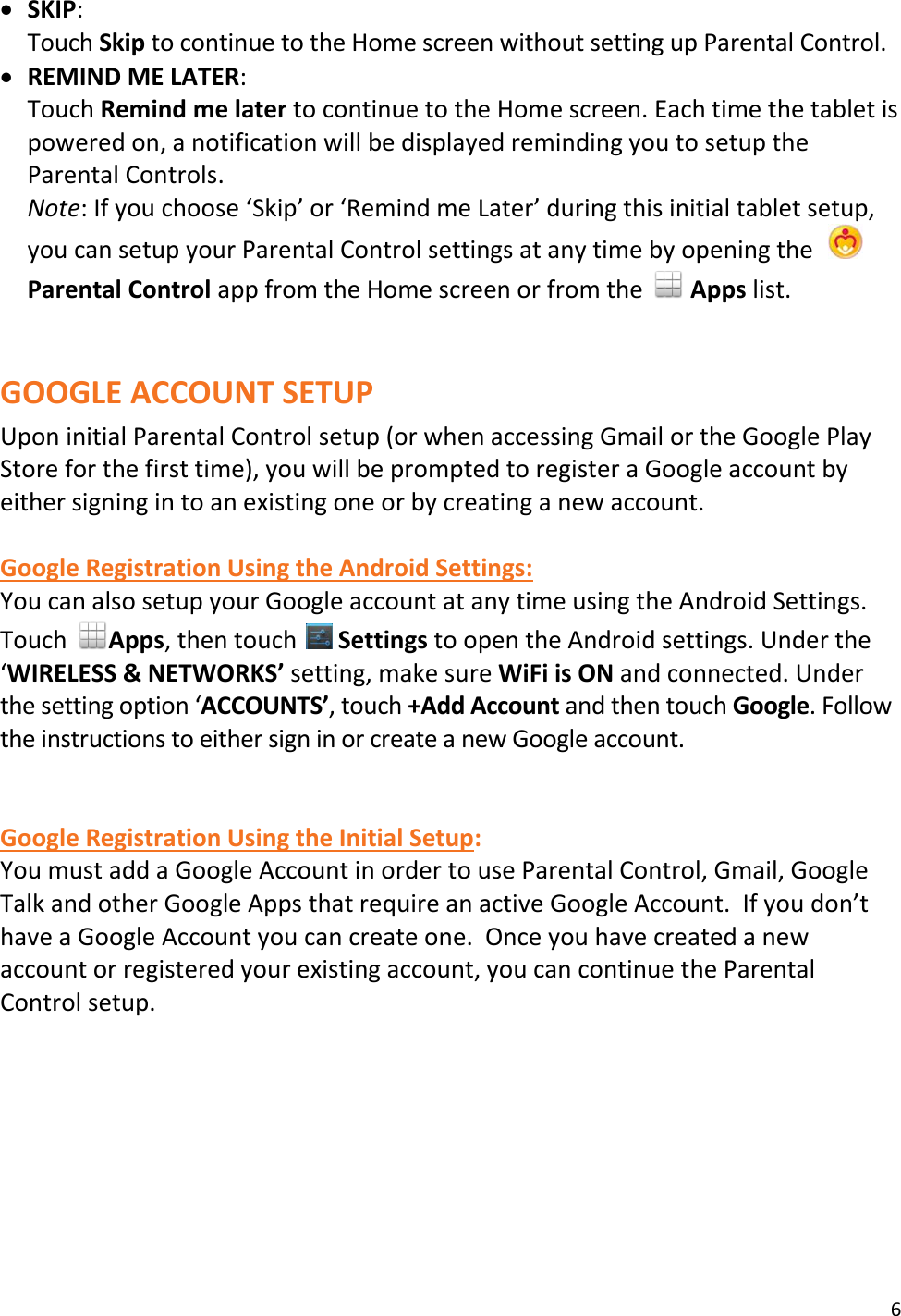 6   SKIP: Touch Skip to continue to the Home screen without setting up Parental Control.  REMIND ME LATER: Touch Remind me later to continue to the Home screen. Each time the tablet is powered on, a notification will be displayed reminding you to setup the Parental Controls. Note: If you choose ‘Skip’ or ‘Remind me Later’ during this initial tablet setup, you can setup your Parental Control settings at any time by opening the    Parental Control app from the Home screen or from the   Apps list.   GOOGLE ACCOUNT SETUP Upon initial Parental Control setup (or when accessing Gmail or the Google Play Store for the first time), you will be prompted to register a Google account by either signing in to an existing one or by creating a new account.   Google Registration Using the Android Settings: You can also setup your Google account at any time using the Android Settings. Touch  Apps, then touch   Settings to open the Android settings. Under the ‘WIRELESS &amp; NETWORKS’ setting, make sure WiFi is ON and connected. Under the setting option ‘ACCOUNTS’, touch +Add Account and then touch Google. Follow the instructions to either sign in or create a new Google account.   Google Registration Using the Initial Setup: You must add a Google Account in order to use Parental Control, Gmail, Google Talk and other Google Apps that require an active Google Account.  If you don’t have a Google Account you can create one.  Once you have created a new account or registered your existing account, you can continue the Parental Control setup. 