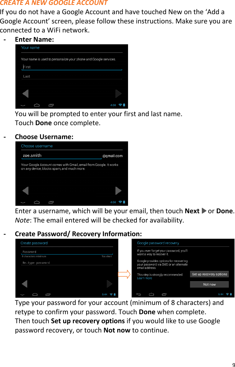 9  CREATE A NEW GOOGLE ACCOUNT If you do not have a Google Account and have touched New on the ‘Add a Google Account’ screen, please follow these instructions. Make sure you are connected to a WiFi network. - Enter Name:  You will be prompted to enter your first and last name.   Touch Done once complete.  - Choose Username:  Enter a username, which will be your email, then touch Next   or Done. Note: The email entered will be checked for availability.  - Create Password/ Recovery Information:           Type your password for your account (minimum of 8 characters) and retype to confirm your password. Touch Done when complete. Then touch Set up recovery options if you would like to use Google password recovery, or touch Not now to continue.  